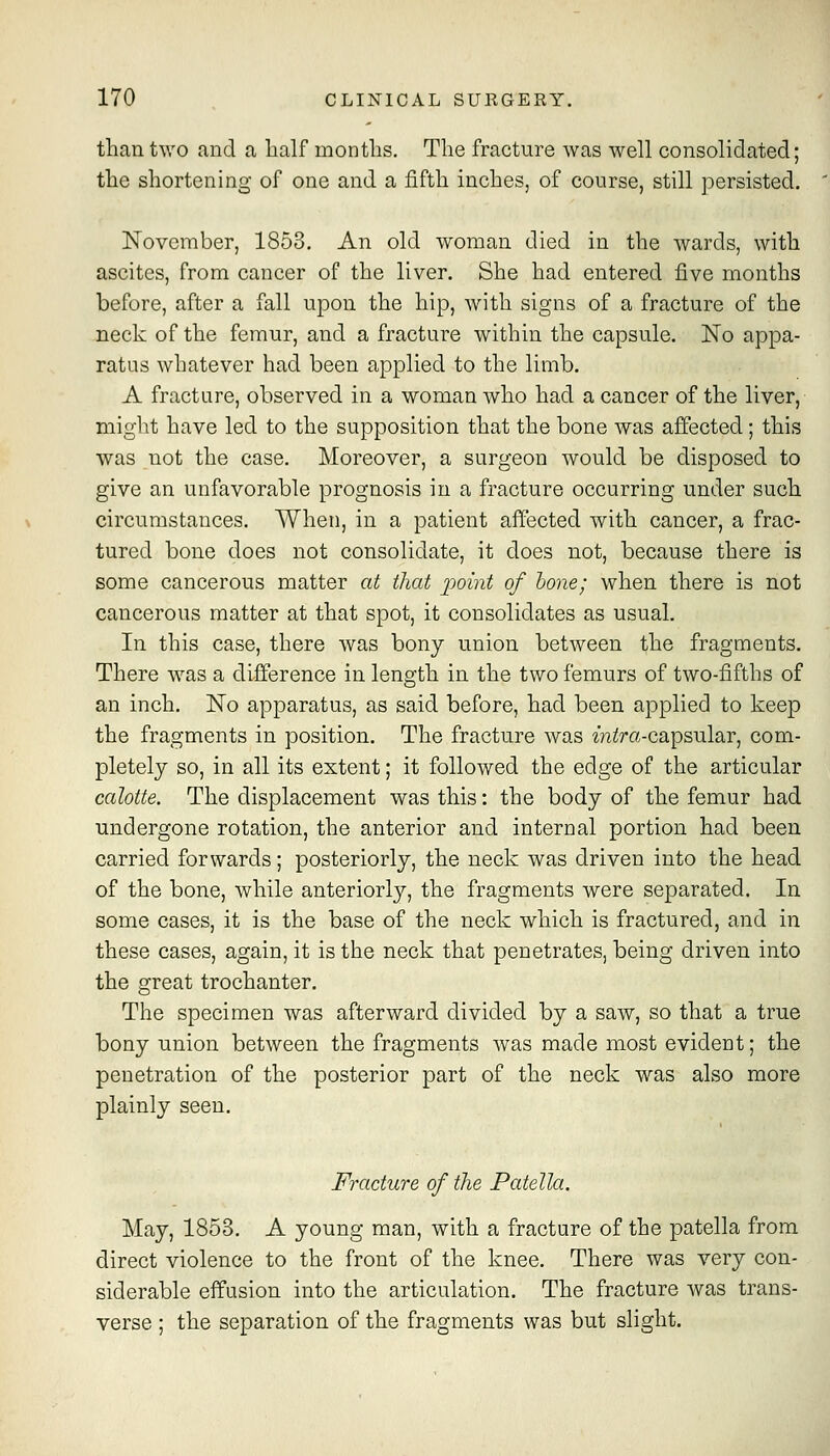 than two and a half months. The fracture was well consolidated; the shortening of one and a fifth inches, of course, still persisted. November, 1853. An old woman died in the wards, with ascites, from cancer of the liver. She had entered five months before, after a fall upon the hip, with signs of a fracture of the neck of the femur, and a fracture within the capsule. No appa- ratus whatever had been applied to the limb. A fracture, observed in a woman who had a cancer of the liver, might have led to the supposition that the bone was affected ; this was not the case. Moreover, a surgeon would be disposed to give an unfavorable prognosis in a fracture occurring under such circumstances. When, in a patient affected with cancer, a frac- tured bone does not consolidate, it does not, because there is some cancerous matter at that point of hone; when there is not cancerous matter at that spot, it consolidates as usual. In this case, there was bony union between the fragments. There was a difference in length in the two femurs of two-fifths of an inch. No apparatus, as said before, had been applied to keep the fragments in position. The fracture was zniJra-capsular, com- pletely so, in all its extent; it followed the edge of the articular calotte. The displacement was this: the body of the femur had undergone rotation, the anterior and internal portion had been carried forwards; posteriorly, the neck was driven into the head of the bone, while anteriorly, the fragments were separated. In some cases, it is the base of the neck which is fractured, and in these cases, again, it is the neck that penetrates, being driven into the great trochanter. The specimen was afterward divided by a saw, so that a true bony union between the fragments was made most evident; the penetration of the posterior part of the neck was also more plainly seen. Fracture of the Patella. May, 1853. A young man, with a fracture of the patella from direct violence to the front of the knee. There was very con- siderable effusion into the articulation. The fracture was trans- verse ; the separation of the fragments was but slight.