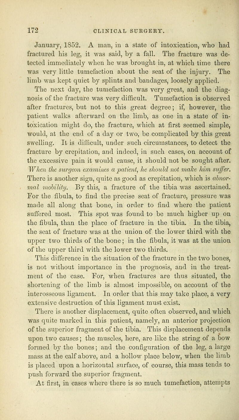 January, 1852. A man, in a state of intoxication, who had fractured his leg, it was said, by a fall. The fracture was de- tected immediately when he was brought in, at which time there was very little tumefaction about the seat of the injury. The limb was kept quiet by splints and bandages, loosely applied. The next day, the tumefaction was very great, and the diag- nosis of the fracture was very diflicult. Tumefaction is observed after fractures, but not to this great degree; if, however, the patient walks afterward on the limb, as one in a state of in- toxication might do, the fracture, which at first seemed simple, would, at the end of a day or two, be complicated by this great swelling. It is difficult, under such circumstances, to detect the fracture by crepitation, and indeed, in such cases, on account of the excessive pain it would cause, it should not be sought after. When the surgeon examines a j)atient, he should not maJce him suffer. There is another sign, quite as good as crepitation, which is abnor- mal mobility. By this, a fracture of the tibia was ascertained. Per the fibula, to find the precise seat of fracture, pressure was made all along that bone, in order to find where the patient suffered most. This spot was found to be much higher up on the fibula, than the place of fracture in the tibia. In the tibia, the seat of fracture was at the union of the lower third with the upper two thirds of the bone; in the fibula, it was at the union of the upper third with the lower two thirds. This difference in the situation of the fracture in the two bones, is not without importance in the prognosis, and in the treat- ment of the case. For, when fractures are thus situated, the shortening of the limb is almost impossible, on account of the interosseous ligament. In order that this may take place, a very extensive destruction of this ligament must exist. There is another displacement, quite often observed, and which was quite marked in this patient, namely, an anterior projection of the superior fragment of the tibia. This displacement depends upon two causes; the muscles, here, are like the string of a bow formed by the bones; and the configuration of the leg, a large mass at the calf above, and a hollow place below, when the limb is placed upon a horizontal surface, of course, this mass tends to push forward the superior fragment. At first, in cases where there is so much tumefaction, attempts