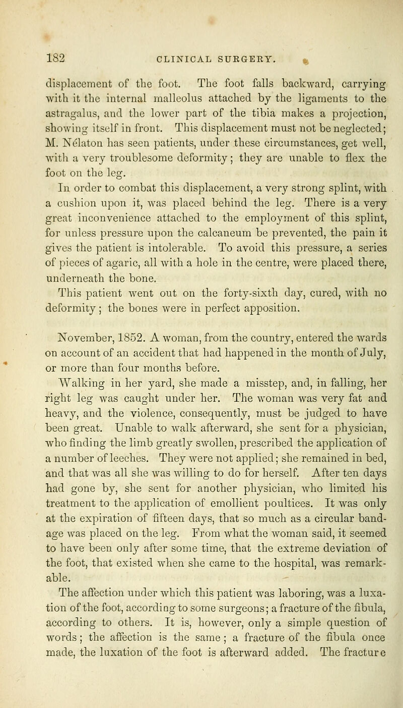 displacement of the foot. The foot falls backward, carrying with it the internal malleolus attached by the ligaments to the astragalus, and the lower part of the tibia makes a projection, showing itself in front. This displacement must not be neglected; M. Nelaton has seen patients, under these circumstances, get well, with a very troublesome deformity; they are unable to flex the foot on the leg. In order to combat this displacement, a very strong splint, with a cushion upon it, was placed behind the leg. There is a very great inconvenience attached to the employment of this splint, for unless pressure upon the calcaneum be prevented, the pain it gives the patient is intolerable. To avoid this pressure, a series of pieces of agaric, all with a hole in the centre, were placed there, underneath the bone. This patient went out on the forty-sixth day, cured, with no deformity; the bones were in perfect apposition. November, 1852. A woman, from the country, entered the wards on account of an accident that had happened in the month of July, or more than four months before. Walking in her yard, she made a misstep, and, in falling, her right leg was caught under her. The woman was very fat and heavy, and the violence, consequently, must be judged to have been great. Unable to walk afterward, she sent for a physician, who finding the limb greatly SAVollen, prescribed the application of a number of leeches. They were not applied; she remained in bed, and that was all she was willing to do for herself. After ten days had gone by, she sent for another physician, who limited his treatment to the application of emollient poultices. It was only at the expiration of fifteen days, that so much as a circular band- age was placed on the leg. From what the woman said, it seemed to have been only after some time, that the extreme deviation of the foot, that existed when she came to the hospital, was remark- able. The affection under which this patient was laboring, was a luxa- tion of the foot, according to some surgeons; a fracture of the fibula, according to others. It is, however, only a simple question of words; the afifection is the same ; a fracture of the fibula once made, the luxation of the foot is afterward added. The fracture