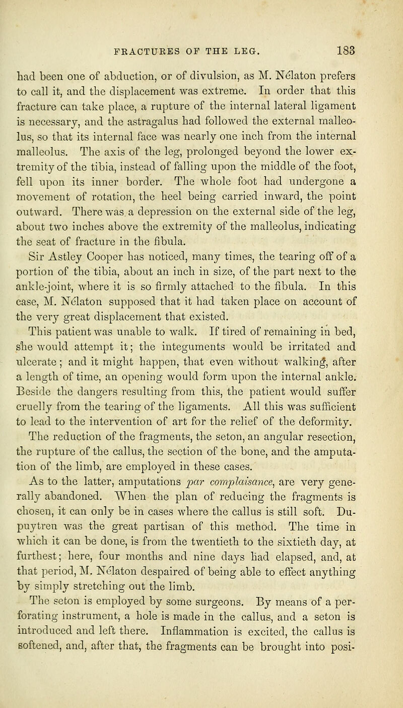 had been one of abduction, or of divulsion, as M. Nekton prefers to call it, and the displacement was extreme. In order that this fracture can take place, a rupture of the internal lateral ligament is necessary, and the astragalus had followed the external malleo- lus, so that its internal face was nearly one inch from the internal malleolus. The axis of the ]eg, prolonged beyond the lower ex- tremity of the tibia, instead of falling upon the middle of the foot, fell upon its inner border. The whole foot had undergone a movement of rotation, the heel being carried inward, the point outward. There was, a depression on the external side of the leg, about two inches above the extremity of the malleolus, indicating the seat of fracture in the fibula. Sir Astley Cooper has noticed, many times, the tearing off of a portion of the tibia, about an inch in size, of the part next to the ankle-joint, where it is so firmly attached to the fibula. In this case, M. ISTelaton supposed that it had taken place on account of the very great displacement that existed. This patient was unable to walk. If tired of remaining in bed, she would attempt it; the integuments would be irritated and ulcerate; and it might happen, that even without walking, after a length of time, an opening would form upon the internal ankle. Beside the dangers resulting from this, the patient would suffer cruelly from the tearing of the ligaments. All this was sufficient to lead to the intervention of art for the relief of the deformity. The reduction of the fragments, the seton, an angular resection, the rupture of the callus, the section of the bone, and the amputa- tion of the limb, are employed in these cases. As to the latter, amputations par complaisance^ are very gene- rally abandoned. When the plan of reducing the fragments is chosen, it can only be in cases where the callus is still soft. Du- puytren was the great partisan of this method. The time in which it can be done, is from the tvrentieth to the sixtieth day, at furthest; here, four months and nine days had elapsed, and, at that period, M. Nelaton despaired of being able to effect anything by simply stretching out the limb. The seton is employed by some surgeons. By means of a per- forating instrument, a hole is made in the callus, and a seton is introduced and left there, Infl.ammation is excited, the callus is softened, and, after that, the fragments can be brought into post-