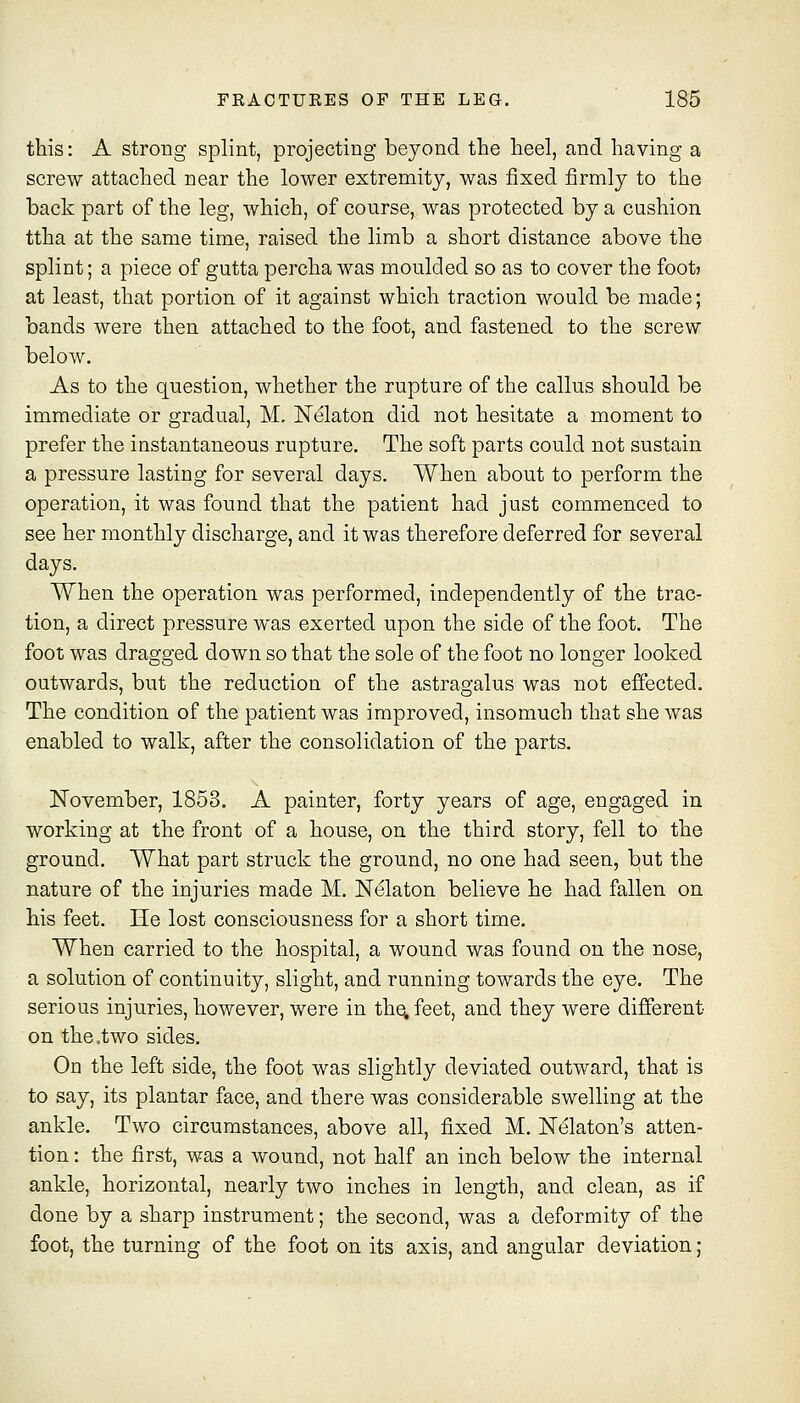 this: A strong splint, projecting beyond the heel, and having a screw attached near the lower extremity, was fixed firmly to the back part of the leg, which, of course, was protected by a cushion ttha at the same time, raised the limb a short distance above the splint; a piece of gutta percha was moulded so as to cover the foot? at least, that portion of it against which traction would be made; bands were then attached to the foot, and fastened to the screw below. As to the question, whether the rupture of the callus should be immediate or gradual, M, Nelaton did not hesitate a moment to prefer the instantaneous rupture. The soft parts could not sustain a pressure lasting for several days. When about to perform the operation, it was found that the patient had just commenced to see her monthly discharge, and it was therefore deferred for several days. When the operation was performed, independently of the trac- tion, a direct pressure was exerted upon the side of the foot. The foot was dragged down so that the sole of the foot no longer looked outwards, but the reduction of the astragalus was not effected. The condition of the patient was improved, insomuch that she was enabled to walk, after the consolidation of the parts. November, 1853. A painter, forty years of age, engaged in working at the front of a house, on the third story, fell to the ground. What part struck the ground, no one had seen, but the nature of the injuries made M. Nelaton believe he had fallen on his feet. He lost consciousness for a short time. When carried to the hospital, a wound was found on the nose, a solution of continuity, slight, and running towards the eye. The serious injuries, however, were in the, feet, and they were different on the,two sides. On the left side, the foot was slightly deviated outward, that is to say, its plantar face, and there was considerable swelling at the ankle. Two circumstances, above all, fixed M. Nekton's atten- tion : the first, was a wound, not half an inch below the internal ankle, horizontal, nearly two inches in length, and clean, as if done by a sharp instrument; the second, was a deformity of the foot, the turning of the foot on its axis, and angular deviation;