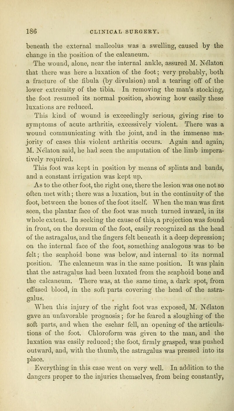 beneath the external malleolus was a swelling, caused by the change in the position of the calcaneum. The wound, alone, near the internal ankle, assured M. Nelaton that there was here a luxation of the foot; very probably, both a fracture of the fibula (by divulsion) and a tearing off of the lower extremity of the tibia. In removing the man's stocking, the foot resumed its normal positiou, showing how easily these luxations are reduced. This kind of wound is exceedingly serious, giving rise to symptoms of acute arthritis, excessively violent. There was a wound communicatiDg with the joint, and in the immense ma- jority of cases this violent arthritis occurs. Again and again, M. Nelaton said, he had seen the amputation of the limb impera- tively required. This foot was kept in position by means of splints and bands, and a constant in-igation was kept up. As to the other foot, the right one, there the lesion was one not so often met with; there was a luxation, but in the continuity of the foot, between the bones of the foot itself. When the man was first seen, the plantar face of the foot was much turned inward, in its whole extent. In seeking the cause of this, a projection was found in front, on the dorsum of the foot, easily recognized as the head of the astragalus, and the fingers felt beneath it a deep depression; on the internal face of the foot, something analogous was to be felt; the scaphoid bone was below, and internal to its normal position. The calcaneum was in the same position. It was plain that the astragalus had been luxated from the scaphoid bone and the calcaneum. There was, at the same time, a dark spot, from efi'used blood, in the soft parts covering the head of the astra- galus. When this injury of the right foot was exposed, M, ISTdlaton gave an unfavorable prognosis ; for he feared a sloughing of the soft parts, and Avhen the eschar fell, an opening of the articula- tions of the foot. Chloroform was given to the man, and the luxation was easily reduced; the foot, firmly grasped, was pushed outward, and, with the thumb, the astragalus was pressed into its place. Everything in this case went on very well. In addition to the dangers proper to the injuries themselves, from being constantly,