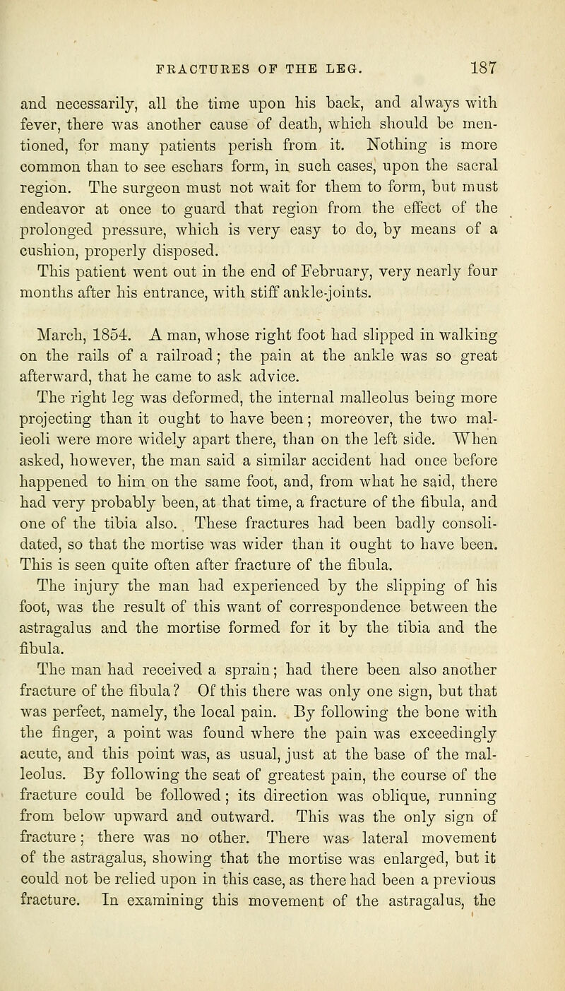 and necessarily, all the time upon liis back, and always with fever, there was another cause of death, which should be men- tioned, for many patients perish from it. Nothing is more common than to see eschars form, in such cases, upon the sacral region. The surgeon must not wait for them to form, but must endeavor at once to guard that region from the effect of the prolonged pressure, which is very easy to do, by means of a cushion, properly disposed. This patient went out in the end of February, very nearly four months after his entrance, with stiff ankle-joints. March, 1854. A man, whose right foot had slipped in walking on the rails of a railroad; the pain at the ankle was so great afterward, that he came to ask advice. The right leg was deformed, the internal malleolus being more projecting than it ought to have been; moreover, the two mal- leoli were more widely apart there, than on the left side. When asked, however, the man said a similar accident had once before happened to him on the same foot, and, from what he said, there had very probably been, at that time, a fracture of the fibula, and one of the tibia also. These fractures had been badly consoli- dated, so that the mortise was wider than it ought to have been. This is seen quite often after fracture of the fibula. The injury the man had experienced by the slipping of his foot, was the result of this want of correspondence between the astragalus and the mortise formed for it by the tibia and the fibula. The man had received a sprain; had there been also another fracture of the fibula ? Of this there was only one sign, but that was perfect, namely, the local pain. By following the bone with the finger, a point was found where the pain was exceedingly acute, and this point was, as usual, just at the base of the mal- leolus. By following the seat of greatest pain, the course of the fracture could be followed; its direction was oblique, rnnning from below upward and outward. This was the only sign of fracture; there was no other. There was lateral movement of the astragalus, showing that the mortise was enlarged, but it could not be relied upon in this case, as there had been a previous fracture. In examining this movement of the astragalus, the