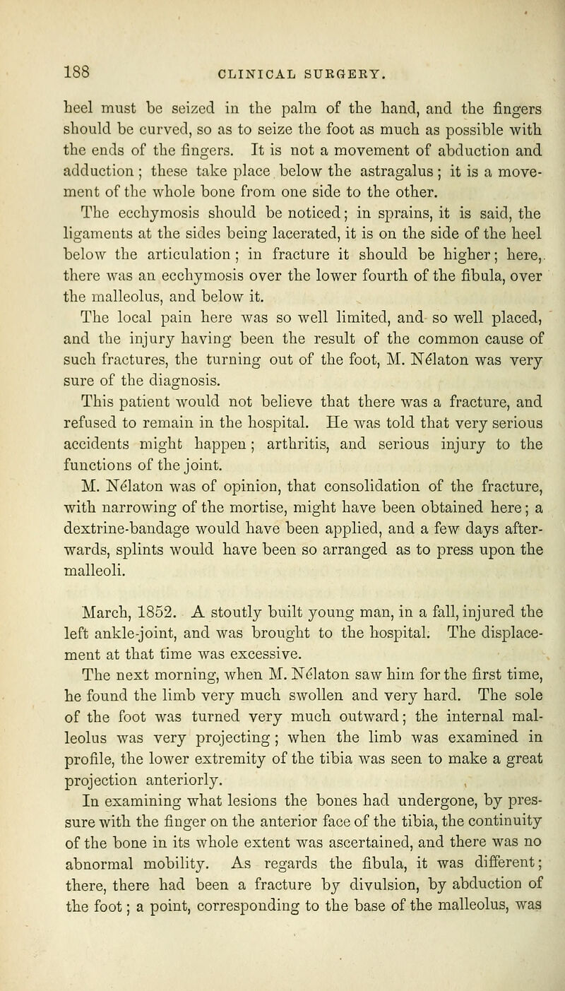 heel must be seized in the palm of the hand, and the fingers should be curved, so as to seize the foot as much as possible with the ends of the fingers. It is not a movement of abduction and adduction ; these take place below the astragalus ; it is a move- ment of the whole bone from one side to the other. The ecchymosis should be noticed; in sprains, it is said, the ligaments at the sides being lacerated, it is on the side of the heel below the articulation; in fracture it should be higher; here,, there was an ecchymosis over the lower fourth of the fibula, over the malleolus, and below it. The local pain here was so well limited, and so well placed, and the injury having been the result of the common cause of such fractures, the turning out of the foot, M. IST^laton was very sure of the diagnosis. This patient would not believe that there was a fracture, and refused to remain in the hospital. He was told that very serious accidents might happen; arthritis, and serious injury to the functions of the joint. M. N^laton was of opinion, that consolidation of the fracture, with narrowing of the mortise, might have been obtained here; a dextrine-bandage would have been applied, and a few days after- wards, splints would have been so arranged as to press upon the malleoli. March, 1852. A stoutly built young man, in a fall, injured the left ankle-joint, and was brought to the hospital. The displace- ment at that time was excessive. The next morning, when M. N^laton saw him for the first time, he found the limb very much swollen and very hard. The sole of the foot was turned very much outward; the internal mal- leolus was very projecting ; when the limb was examined in profile, the lower extremity of the tibia was seen to make a great projection anteriorly. In examining what lesions the bones had undergone, by pres- sure with the finger on the anterior face of the tibia, the continuity of the bone in its whole extent was ascertained, and there was no abnormal mobility. As regards the fibula, it was different; there, there had been a fracture by divulsion, by abduction of the foot; a point, corresponding to the base of the malleolus, was