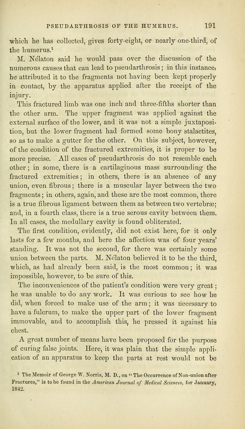 whicTi he has collected, gives forty-eight, or nearly one-third, of the humerus.^ M. N^laton said he would pass over the discussion of the numerous causes that can lead to pseudarthrosis ; in this instance? he attributed it to the fragments not having been kept properly in contact, by the apparatus applied after the receipt of the injury. This fractured limb was one inch and three-fifths shorter than the other arm. The upper fragment was applied against the external surface of the lower, and it was not a simple juxtaposi- tion, but the lower fragment had formed some bony stalactites, so as to make a gutter for the other. On this subject, however, of the condition of the fractured extremities, it is proper to be more precise. All cases of pseudarthrosis do not resemble each other; in some, there is a cartilaginous mass surrounding the fractured extremities; in others, there is an absence of any union, even fibrous; there is a muscular layer between the two fragments; in others, again, and these are the most common, there is a true fibrous ligament between them as between two vertebrae; and, in a fourth class, there is a true serous cavity between them. In all cases, the medullary cavity is found obliterated. The first condition, evidently, did not exist here, for it only lasts for a few months, and here the affection was of four years' standing. It was not the second, for there was certainly some union between the parts. M. Nelaton believed it to be the third, which, as had already been said, is the most common; it was impossible, however, to be sure of this. The inconveniences of the patient's condition were very great; he was unable to do any work. It was curious to see how he did, when forced to make use of the arm; it was necessary to have a fulcrum, to make the upper part of the lower fragment immovable, and to accomplish this, he pressed it against his chest. A great number of means have been proposed for the purpose of curing false joints. Here, it was plain that the simple appli- cation of an apparatus to keep the parts at rest would not be 1 The Memoir of George W. Norris, M. D., on  Tlie Occurrence of Non-union after Fractures, is to be found in the American Journal of Medical Sciences, for January, 1842.