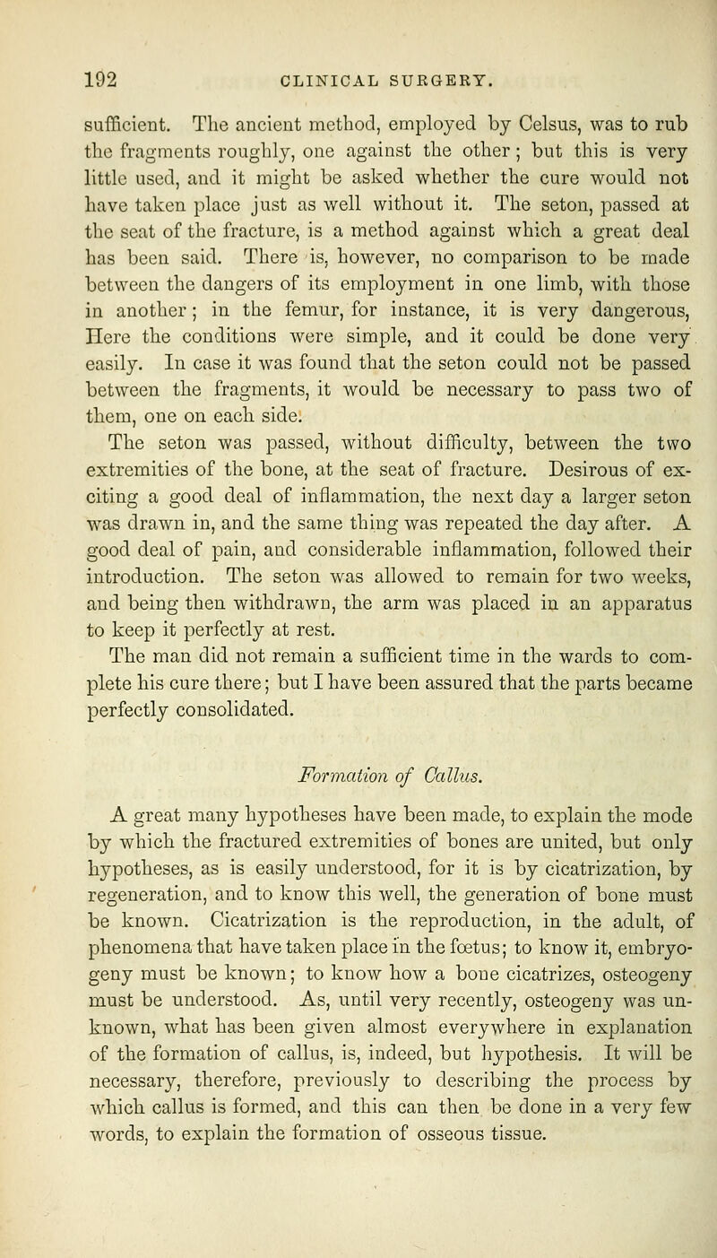 sufficient. The ancient method, employed by Celsus, was to rub the fragments roughly, one against the other; but this is very little used, and it might be asked whether the cure would not have taken place just as well without it. The seton, passed at the seat of the fracture, is a method against which a great deal has been said. There is, however, no comparison to be made between the dangers of its employment in one limb, with those in another; in the femur, for instance, it is very dangerous. Here the conditions were simple, and it could be done very easily. In case it was found that the seton could not be passed between the fragments, it would be necessary to pass two of them, one on each side. The seton was passed, without difficulty, between the two extremities of the bone, at the seat of fracture. Desirous of ex- citing a good deal of inflammation, the next day a larger seton was drawn in, and the same thing was repeated the day after. A good deal of pain, and considerable inflammation, followed their introduction. The seton was allowed to remain for two weeks, and being then withdrawn, the arm was placed in an apparatus to keep it perfectly at rest. The man did not remain a sufficient time in the wards to com- plete his cure there; but I have been assured that the parts became perfectly consolidated. Formation of Callus. A great many hypotheses have been made, to explain the mode by which the fractured extremities of bones are united, but only hypotheses, as is easily understood, for it is by cicatrization, by regeneration, and to know this well, the generation of bone must be known. Cicatrization is the reproduction, in the adult, of phenomena that have taken place in the foetus; to know it, embryo- geny must be known; to know how a bone cicatrizes, osteogeny must be understood. As, until very recently, osteogeny was un- known, what has been given almost everywhere in explanation of the formation of callus, is, indeed, but hypothesis. It will be necessary, therefore, previously to describing the process by which callus is formed, and this can then be done in a very few words, to explain the formation of osseous tissue.