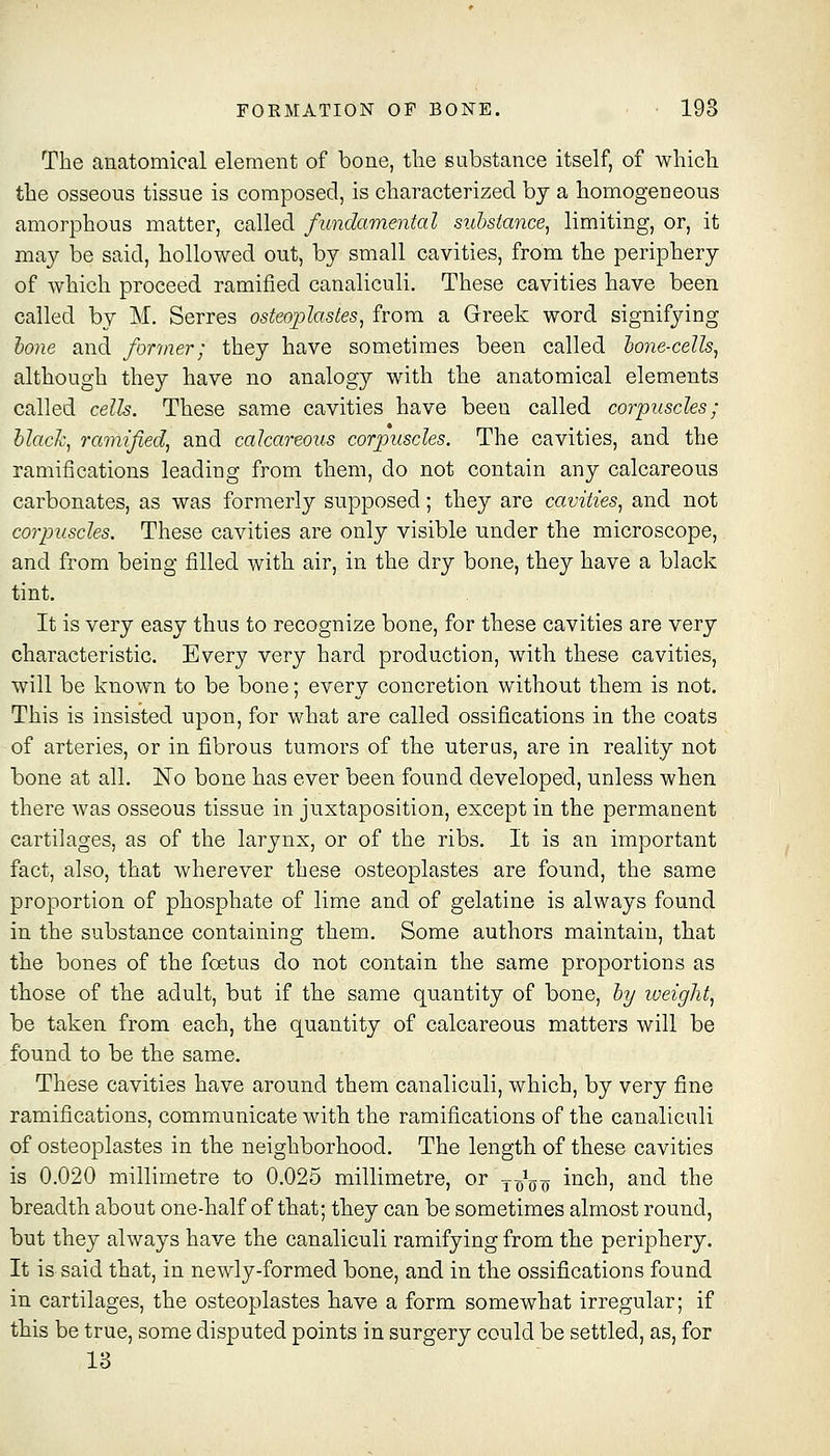FORMATION OF BONE. • 198 The anatomical element of bone, the substance itself, of which the osseous tissue is composed, is characterized by a homogeneous amorphous matter, called fundamental substance^ limiting, or, it may be said, hollowed out, by small cavities, from the periphery of which proceed ramified canaliculi. These cavities have been called by M. Serres osteophstes^ from a Greek word signifying hone and former; they have sometimes been called lone-cells^ although they have no analogy with the anatomical elements called cells. These same cavities have been called corpuscles; black, ramified, and calcareous corpuscles. The cavities, and the ramifications leading from them, do not contain any calcareous carbonates, as was formerly supposed; they are cavities, and not corpuscles. These cavities are only visible nnder the microscope, and from being filled with air, in the dry bone, they have a black tint. It is very easy thus to recognize bone, for these cavities are very characteristic. Every very hard production, with these cavities, will be known to be bone; every concretion without them is not. This is insisted upon, for what are called ossifications in the coats of arteries, or in fibrous tumors of the uterus, are in reality not bone at all. No bone has ever been found developed, unless when there was osseous tissue in juxtaposition, except in the permanent cartilages, as of the larynx, or of the ribs. It is an important fact, also, that wherever these osteoplastes are found, the same proportion of phosphate of lime and of gelatine is always found in the substance containing them. Some authors maintain, that the bones of the foetus do not contain the same proportions as those of the adult, but if the same quantity of bone, hy weight, be taken from each, the quantity of calcareous matters will be found to be the same. These cavities have around them canaliculi, which, by very fine ramifications, communicate with the ramifications of the canaliculi of osteoplastes in the neighborhood. The length of these cavities is 0.020 millimetre to 0.025 millimetre, or yJ^^ inch, and the breadth about one-half of that; they can be sometimes almost round, but they always have the canaliculi ramifying from the periphery. It is said that, in newly-formed bone, and in the ossifications found in cartilages, the osteoplastes have a form somewhat irregular; if this be true, some disputed points in surgery could be settled, as, for 13