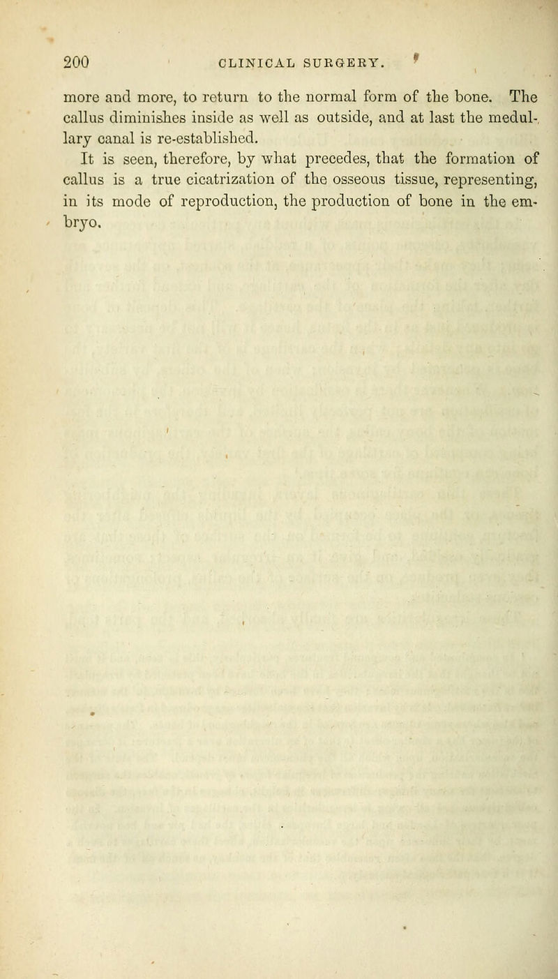 more and more, to roturn to the normal form of the bone. The callus diminishes inside as well as outside, and at last the medul- lary canal is re-established. It is seen, therefore, by what precedes, that the formation of callus is a true cicatrization of the osseous tissue, representing, in its mode of reproduction, the production of bone in the em- bryo.