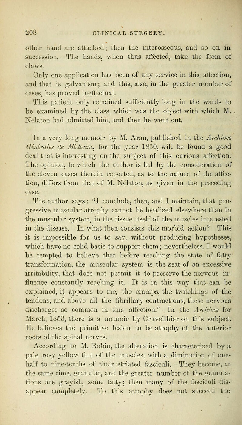 Other haucl are attacked; then the interosseous, and so on in succession. The hands, when thus aft'ected, talvc the form of claws. Only one application has been of any service in this affection, and that is galvanism; and this, also, in the greater number of cases, has proved ineffectual. This patient only remained sufficiently long in the wards to be examined by the class, which was the object with which M. Nelaton had admitted him, and then he went out. In a very loug memoir by M. Arau, published in the Archives Generales de Medecine^ for the year 1850, will be found a good deal that is interesting on the subject of this curious affection. The opinion, to which the author is led by the consideration of the eleven cases therein reported, as to the nature of the affec- tion, differs from that of M. Nelaton, as given in the preceding case. The author says: I conclude, then, and I maintain, that pro- gressive muscular atrophy cannot be localized elsewhere than in the muscular system, in the tissue itself of the muscles interested in the disease. In what then consists this morbid action? This it is impossible for us to say, without producing hypotheses, which have no solid basis to support them; nevertheless, I would be tempted to believe that before reaching the state of fatty transformation, the muscular system is the seat of an excessive irritability, that does not permit it to preserve the nervous in- fluence constantly reaching it. It is in this way that can be explained, it appears to me, the cramps, the twitchings of the tendons, and above all the fibrillary contractions, these nervous discharges so common in this affection, In the Archives for March, 1853, there is a memoir by Cruveilhier on this subject. He believes the primitive lesion to be atrophy of the anterior roots of the spinal nerves. According to M. Eobin, the alteration is characterized by a pale rosy yellow tint of the muscles, with a diminution of one- half to nine-tenths of their striated fasciculi. They become, at the same time, granular, and the greater number of the granula- tions are grayish, some fatty; then many of the fasciculi dis- appear completely. To this atrophy does not succeed the