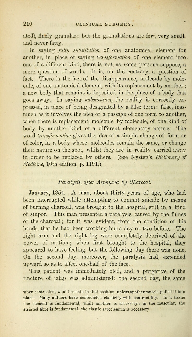 ated), finely granular; but tlie granulations are few, very small, and never fatty. In saying fattij suhstituiion of one anatomical element for another, in place of saying transformation of one element into - one of a different kind, there is not, as some persons suppose, a mere question of words. It is, on the contrary, a question of fact. There is the fact of the disappearance, molecule by mole- cule, of one anatomical element, with its replacement by another ; a new body that remains is deposited in the place of a body that . goes away. In saying substitution^ the reality is correctly ex- pressed, in place of being designated by a false term; false, inas- much as it involves the idea of a passage of one form to another, when there is replacement, molecule by molecule, of one kind of body by another-kind of a different elementary nature. The word transformation gives the idea of a simple change of form or of color, in a body whose molecules remain the same, or change their nature on the spot, whilst they are in reality carried away in order to be replaced by others. (See Nysten's Dictionary of Medicine^ 10th edition, p. 1191.) Paralysis^ after Asphyxia hy Charcoal. January, 1854. A man, about thirty years of age, who had been interrupted while attempting to commit suicide by means of burning charcoal, was brought to the hospital, still in a kind of stupor. This man presented a paralysis, caused by the fumes of the charcoal; for it was evident, from the condition of his hands, that he had been working but a day or two before. The right arm and the right leg were completely deprived of the power of motion; when first brought to the hospital, they appeared to have feeling, but the following day there was none. On the second day, moreover, the paralysis had extended upward so as to affect one-half of the face. This patient was immediately bled, and a purgative of the tincture of jalap was administered; the second day, the same ■when contracted, would remain in that position, unless another muscle pulled it into place. Many authors have confounded elasticity with contractility. In a tissue one element is fundamental, while another is accessory; in the muscular, the striated fibre is fundamental, the elastic sarcolemma is accessory.
