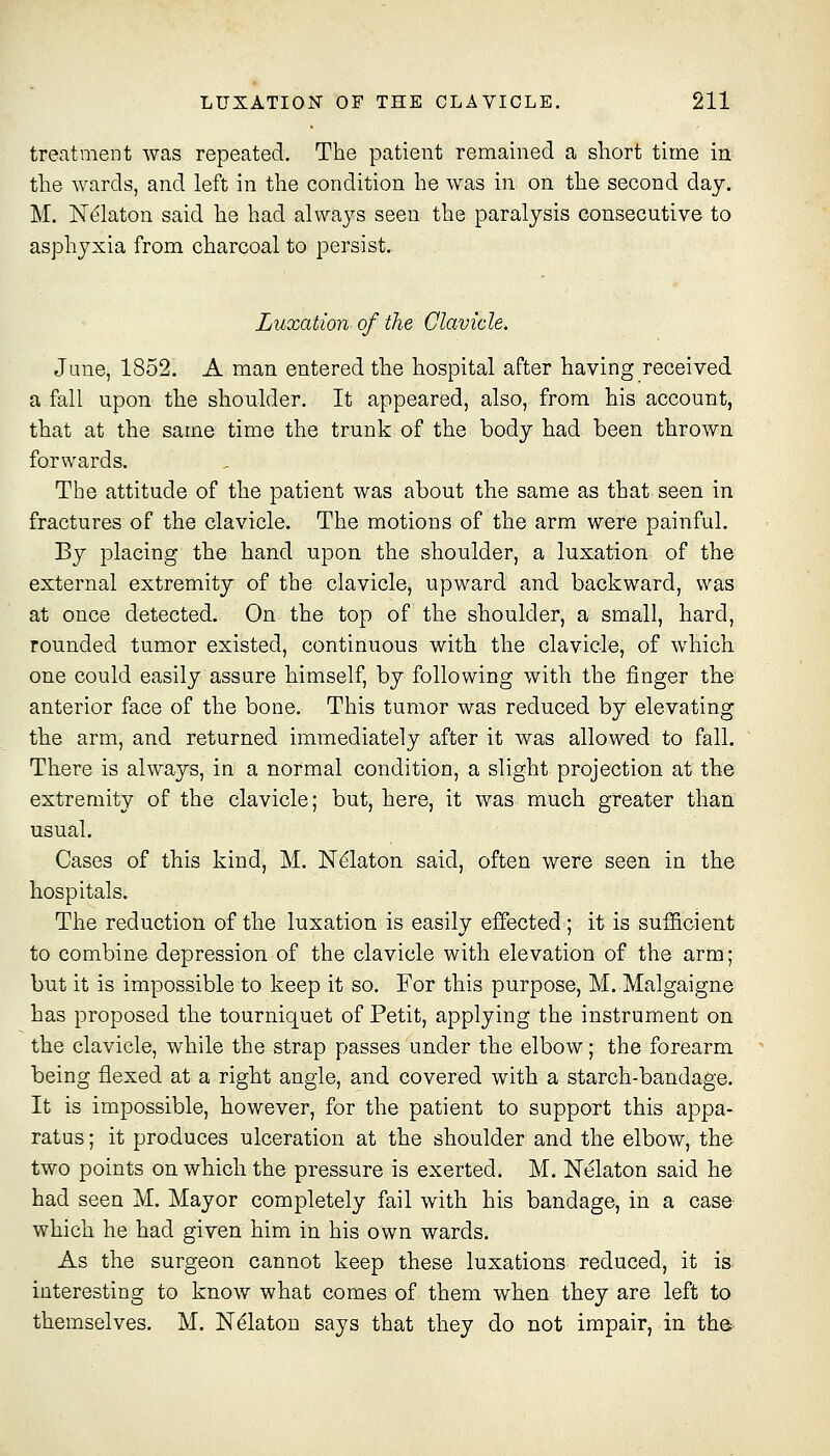 treatment was repeated. The patient remained a short time in the wards, and left in the condition he w^as in on the second day. M. ISTi^laton said he had always seen the paralysis consecutive to asphyxia from charcoal to persist. Luxation of the Clavicle. June, 1852. A man entered the hospital after having received a fall upon the shoulder. It appeared, also, from his account, that at the same time the trunk of the body had been thrown forwards. The attitude of the patient was about the same as that seen in fractures of the clavicle. The motions of the arm were painful. By placing the hand upon the shoulder, a luxation of the external extremity of the clavicle, upward and backward, was at once detected. On the top of the shoulder, a small, hard, rounded tumor existed, continuous with the clavicle, of which one could easily assure himself, by following with the finger the anterior face of the bone. This tumor was reduced by elevating the arm, and returned immediately after it was allowed to fall. There is always, in a normal condition, a slight projection at the extremity of the clavicle; but, here, it was much greater than usual. Cases of this kind, M. N^laton said, often were seen in the hospitals. The reduction of the luxation is easily effected; it is sufficient to combine depression of the clavicle with elevation of the arm; but it is impossible to keep it so. For this purpose, M. Malgaigne has proposed the tourniquet of Petit, applying the instrument on the clavicle, while the strap passes under the elbow; the forearm being flexed at a right angle, and covered with a starch-bandage. It is impossible, however, for the patient to support this appa- ratus ; it produces ulceration at the shoulder and the elbow, the two points on which the pressure is exerted. M. Nekton said he had seen M. Mayor completely fail with his bandage, in a case which he had given him in his own wards. As the surgeon cannot keep these luxations reduced, it is. interesting to know what comes of them when they are left to themselves. M. N^laton says that they do not impair, in the-
