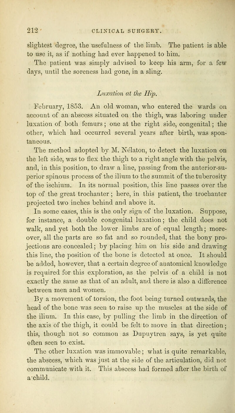 slightest degree, tlie usefulness of the limb. The patient is able to use it, as if nothing had ever happened to him. The patient was simply advised to keep his arm, for a few days, until the soreness had gone, in a sling. Luxation at the. Hip. February, 1853. An old wom-an, who entered the wards on account of an abscess situated on the thigh, was laboring under luxation of both femurs; one at the right side, congenital; the other, which had occurred several years after birth, was spon- taneous. The method adopted by M. ISTelaton, to detect the luxation on the left side, was to flex the thigh to a right angle with the pelvis, and, in this position, to draw a line, passing from the anterior-su- perior spinous process of the ilium to the summit of the tuberosity of the ischium. In its normal position, this line passes over the top of the great trochanter ; here, in this patient, the trochanter projected two inches behind and above it. In some cases, this is the only sign of the luxation. Suppose, for instance, a double congenital luxation; the child does not walk, and yet both the lower limbs are of equal length; more- over, all the parts are so fat and so rounded, that the bony pro- jections are concealed; by placing him on his side and drawing this line, the position of the bone is detected at once. It should be added, however, that a certain degree of anatomical knowledge is required for this exploration, as the pelvis of a child is not exactly the same as that of an adult, and there is also a difference between men and women. By a movement of torsion, the foot being turned outwards, the head of the bone was seen to raise up the muscles at the side of the ilium. In this case, by pulling the limb in the direction of the axis of the thigh, it could be felt to move in that direction; this, though not so common as Dupuytren says, is yet quite often seen to exist. The other luxation was immovable ; what is quite remarkable, the abscess, which was just at the side of the articulation, did not communicate with it. This abscess had formed after the birth of a'child.
