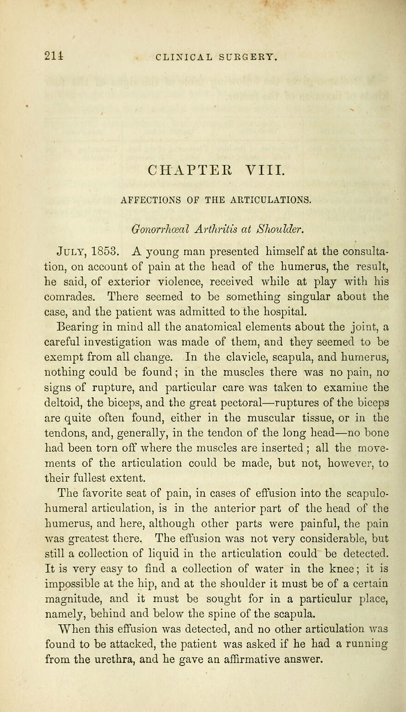 CHAPTER VIII. AFFECTIONS OF THE ARTICULATIONS. Gonorrhoeal Arthritis at Shoulder. July, 1853. A young man presented himself at the consulta- tion, on account of pain at the head of the humerus, the result, he said, of exterior violence, received while at play with his comrades. There seemed to be something singular about the case, and the patient was admitted to the hospital. Bearing in mind all the anatomical elements about the joint, a careful investigation was made of them, and they seemed to be exempt from all change. In the clavicle, scapula, and humerus, nothing could be found; in the muscles there was no pain, no signs of rupture, and particular care was taken to examine the deltoid, the biceps, and the great pectoral—ruptures of the biceps are quite often found, either in the muscular tissue, or in the tendons, and, generally, in the tendon of the long head—no bone had been torn off where the muscles are inserted ; all the move- ments of the articulation could be made, but not, however, to their fullest extent. The favorite seat of pain, in cases of effusion into the scapulo- humeral articulation, is in the anterior part of the head of the humerus, and here, although other parts were painful, the pain ^YSLS greatest there. The effusion was not very considerable, but still a collection of liquid in the articulation could be detected. It is very easy to find a collection of water in the knee; it is impossible at the hip, and at the shoulder it must be of a certain magnitude, and it must be sought for in a particulur place, namely, behind and below the spine of the scapula. When this effusion was detected, and no other articulation was found to be attacked, the patient was asked if he had a running from the urethra, and he gave an affirmative answer.