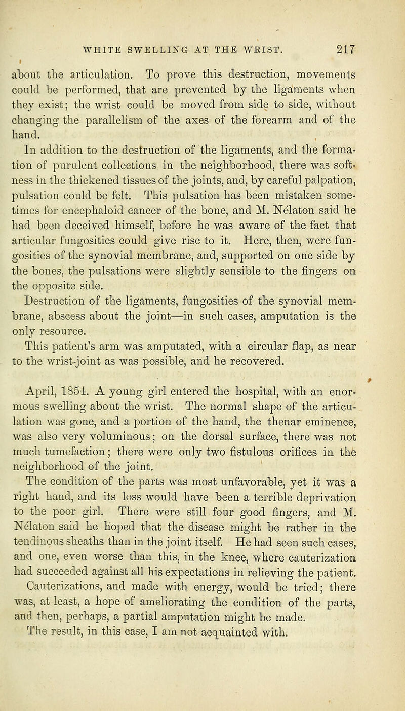 about the articulation. To prove this destruction, movements could be performed, that are prevented by the ligaments when they exist; the wrist could be moved from side to side, without changing the parallelism of the axes of the forearm and of the hand. In addition to the destruction of the ligaments, and the forma- tion of purulent collections in the neighborhood, there was soft- ness in the thickened tissues of the joints, and, by careful palpation, pulsation could be felt. This pulsation has been mistaken some- times for encephaloid cancer of the bone, and M. Nelaton said he had been deceived himself, before he was aware of the fact that articular fangosities could give rise to it. Here, then, were fun- gosities of the synovial membrane, and, supported on one side by the bones, the pulsations were slightly sensible to the fingers on the opposite side. Destruction of the ligaments, fungosities of the synovial mem- brane, abscess about the joint—in such cases, amputation is the only resource. This patient's arm was amputated, with a circular flap, as near to the wrist-joint as was possible, and he recovered. April, 1854. A young girl entered the hospital, with an enor- mous swelling about the wrist. The normal shape of the articu- lation was gone, and a portion of the hand, the thenar eminence, was also very voluminous; on the dorsal surface, there was not much tumefaction; there were only two fistulous orifices in the neighborhood of the joint. The condition of the parts was most unfavorable, yet it was a right hand, and its loss would have been a terrible deprivation to the poor girl. There were still four good fingers, and M. Nekton said he hoped that the disease might be rather in the tendinous sheaths than in the joint itself. He had seen such cases, and one, even worse than this, in the knee, where cauterization had succeeded against all his expectations in relieving the patient. Cauterizations, and made with energy, would be tried; there was, at least, a hope of ameliorating the condition of the parts, and then, perhaps, a partial amputation might be made. The result, in this case, I am not acquainted with.