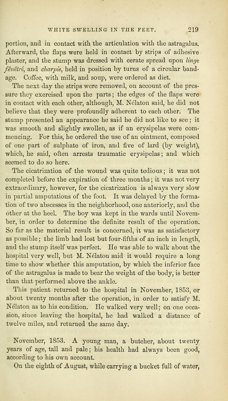 portion, and in contact with the articulation with the astragalus. Afterward, the flaps were held in contact by strips of adhesive plaster, and the stump was dressed with cerate spread upon linge fSnetre^ and charpie^ held in position by turns of a circular band- age. Coffee, with milk, and soup, were ordered as diet. The next day the strips were removed, on account of the pres- sure they exercised upon the parts; the edges of the flaps were in contact with each other, although, M. Nelaton said, he did not believe that they were profoundly adherent to each other. The stump presented an appearance he said he did not like to see ; it was smooth and slightly swollen, as if an erysipelas were com- mencing. For this, he ordered the use of an ointment, composed of one part of sulphate of iron, and five of lard (by weight), which, he said, often arrests traumatic erysipelas; and which seemed to do so here. The cicatrization of the wound was quite tedious; it was not completed before the expiration of three months; it was not very extraordinary, however, for the cicatrization is always very slow in partial amputations of the foot. It was delayed by the forma- tion of two abscesses in the neighborhood, one anteriorly, and the other at the heel. The boy was kept in the wards until Novem- ber, in order to determine the definite result of the operation. So far as the material result is concerned, it was as satisfactory as possible; the limb had lost but four-fifths of an inch in length, and the stump itself was perfect. He was able to walk about the hospital very well, but M. Ndlaton said it would require a long time to show whether this amputation, by which the inferior face of the astragalus is made to bear the weight of the body, is better than that performed above the ankle. This patient returned to the hospital in November, 1853, or about twenty months after the operation, in order to satisfy M. Nelaton as to his condition. He walked very well; on one occa- sion, since leaving the hospital, he had walked a distance of twelve miles, and returned the same day. November, 1853. A young man, a butcher, about twenty years of age, tall and pale; his health had always been good, according to his own account. On the eighth of August, while carrying a bucket full of water,