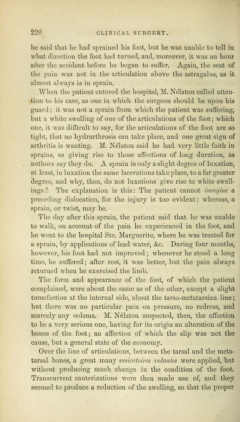 he said tliat he had sprained his foot, but he was uuable to tell in what dilection the foot had turned, and, moreover, it was an hour after the accident before he began to suffer. Again, the seat of the i^ain was not in the articulation above the astragalus, as it almost always is in sprain. When the patient entered the hospital, M. Nekton called atten- tion to his case, as one in which the surgeon should be upon bis guard; it was not a sprain from which the patient was suffering, but a Avhite swelling of one of the articulations of the foot; which one, it was difficult to say, for the articulations of the foot are so tight, that no hydrarthrosis can take place, and one great sign of arthritis is wanting. M. N^latou said he had very little faith in sprains, as giving rise to those affections of long duration, as authors say they do. A sprain is only a slight degree of luxation, at least, in luxation the same lacerations take place, to a far greater degree, and why, then, do not luxations give rise to white swell- ings ? The explanation is this: The patient cannot imagine a preceding dislocation, for the injury is too evident; whereas, a sprain, or twist, may be. The day after this sprain, the patient said that he was unable to walk, on account of the pain he experienced in the foot, and he went to the hospital Ste. Marguerite, where he was treated for a sprain, by applications of lead water, &g. During four months, however, his foot had not improved; whenever he stood a long time, he suffered; after rest, it was better, but the pain always returned when he exercised the limb. The form and appearance of the foot, of which the patient complained, were about the same as of the other, except a slight tumefaction at the internal side, about the tarso-metatarsian line; but there was no particular pain on pressure, no redress, and scarcely any oedema. M. Nelaton suspected, then, the affection to be a very serious one, having for its origin an alteration of the bones of the foot; an affection of which the slip was not the cause, but a general state of the economy. Over the line of articulations, between the tarsal and the meta- tarsal bones, a great many vesicatoires volantes were applied, but without producing much change in the condition of the foot. Transcurrent cauterizations were then made use of, and they seemed to produce a reduction of the swelling, so that the proper