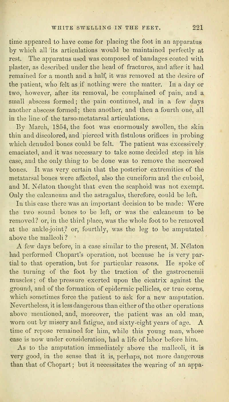 time appeared to have come for placing the foot in an apparatus bj which all its articulations would be maintained perfectly at rest. The apparatus used was composed of bandages coated with plaster, as described under the head of fractures, and after it had remained for a month and a half, it was removed at the desire of the patient, who felt as if nothing were the matter. In a day or two, however, after its removal, he complained of pain, and a small abscess formed; the pain continued, and in a few days another abscess formed; then another, and then a fourth one, all in the line of the tarso-metatarsal articulations. By March, 1854, the foot was enormously swollen, the skin thin and discolored, and pierced with fistulous orifices in probing which denuded bones could be felt. The patient was excessively emaciated, and it was necessary to take some decided step in his case, and the only thing to be done was to remove the necrosed bones. It was very certain that the posterior extremities of the metatarsal bones were affected, also the cuneiform and the cuboid, and M. Nelaton thought that even the scaphoid was not exempt. Only the calcaneum and the astragalus, therefore, could be left. In this case there was an important decision to be made: Were the two sound bones to be left, or was the calcaneum to be removed? or, in the third place, was the whole foot to be removed at the ankle-joint? or, fourthly, was the leg to be amputated above the malleoli ? '■ ' A few days before, in a case similar to the present, M. N^laton had performed Chopart's operation, not because he is very par- tial to that operation, but for particular reasons. He spoke of the turning of the foot by the traction of the gastrocnemii muscles; of the pressure exerted upon the cicatrix against the ground, and of the formation of epidermic pellicles, or true corns, which sometimes force the patient to ask for a new amputation. Nevertheless, it is less dangerous than either of the other operations above mentioned, and, moreover, the patient was an old man, worn out by misery and fatigue, and sixt3'--eight years of age. A time of repose remained for him, while this young man, whose case is now under consideration, had a life of labor before him. As to the amputation immediately above the malleoli, it is very good, in the sense that it is, perhaps, not more dangerous than that of Chopart; but it necessitates the wearing of an appa-
