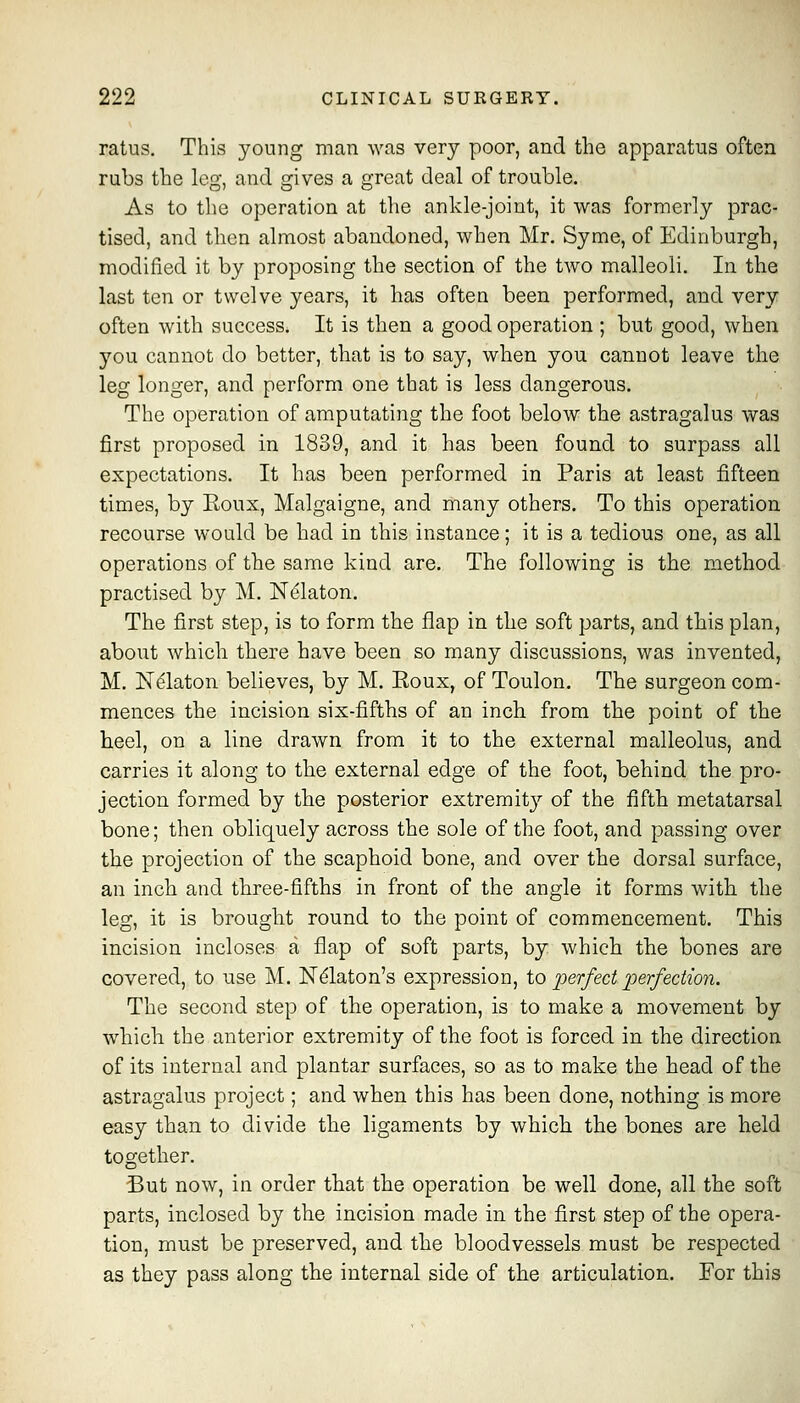 ratus. This young man was very poor, and the apparatus often rubs the leo- and ^ives a £>Tcat deal of trouble. As to the operation at the ankle-joint, it was formerly prac- tised, and then almost abandoned, when Mr. Syme, of Edinburgh, modified it by proposing the section of the two malleoli. In the last ten or twelve years, it has often been performed, and very often with success. It is then a good operation ; but good, when you cannot do better, that is to say, when you cannot leave the leg longer, and perform one that is less dangerous. The operation of amputating the foot below the astragalus was first proposed in 1839, and it has been found to surpass all expectations. It has been performed in Paris at least fifteen times, by Roux, Malgaigne, and many others. To this operation recourse would be had in this instance; it is a tedious one, as all operations of the same kind are. The following is the method practised by M. Ni^laton. The first step, is to form the flap in the soft parts, and this plan, about which there have been so many discussions, was invented, M. N^laton believes, by M. Eoux, of Toulon. The surgeon com- mences the incision six-fifths of an inch from the point of the heel, on a line drawn from it to the external malleolus, and carries it along to the external edge of the foot, behind the pro- jection formed by the posterior extremit}'- of the fifth metatarsal bone; then obliquely across the sole of the foot, and passing over the projection of the scaphoid bone, and over the dorsal surface, an inch and three-fifths in front of the angle it forms with the leg, it is brought round to the point of commencement. This incision incloses a flap of soft parts, by which the bones are covered, to use M. Ndlaton's expression, io perfect jDerfeciion. The second step of the operation, is to make a movement by which the anterior extremity of the foot is forced in the direction of its internal and plantar surfaces, so as to make the head of the astragalus project; and when this has been done, nothing is more easy than to divide the ligaments by which the bones are held together. But now, in order that the operation be well done, all the soft parts, inclosed by the incision made in the first step of the opera- tion, must be preserved, and the bloodvessels must be respected as they pass along the internal side of the articulation. For this
