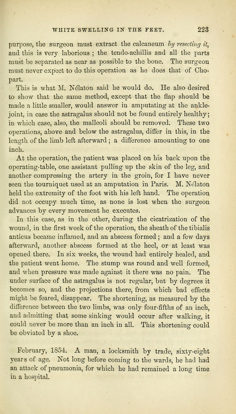 purpose, the surgeon must extract the calcaneum hy resecting it, and this is very laborious ; the tendo-achillis and all the parts must be separated as near as possible to the bone. The surgeon must never expect to do this operation as he does that of Cho- part. This is what M. Nekton said he would do. He also desired to show that the same method, except that the flap should be made a little smaller, would answer in amputating at the ankle- joint, in case the astragalus should not be found entirely healthy; in which case, also, the malleoli should be removed. These two operations, above and below the astragalus, differ in this, in the length of the limb left afterward ; a difference amounting to one inch. At the operation, the patient was placed on his back upon the operating-table, one assistant pulling up the skin of the leg, and another compressing the artery in the groin, for I have never seen the tourniquet used at an amputation in Paris. M. Nelaton held the extremity of the foot with his left hand. The operation did not occupy much time, as none is lost when the surgeon advances by every movement he executes. In this case, as in the other, during the cicatrization of the w^ound, in the first week of the operation, the sheath of the tibialis anticus became inflamed, and an abscess formed ; and a few days afterward, another abscess formed at the heel, or at least was opened there. In six weeks, the wound had entirely healed, and the patient went home. The stump was round and well formed, and when pressure was made against it there was no pain. The under surface of the astragalus is not regular, but by degrees it becomes so, and the projections there, from which bad effects might be feared, disappear. The shortening, as measured by the difference between the two limbs, was only four-fifths of an inch, and admitting that some sinking would occur after walking, it could never be more than an inch in all. This shortening could be obviated by a shoe. February, 1854. A man, a locksmith by trade, sixty-eight years of age. Not long before coming to the wards, he had had an attack of pneumonia, for which he had remained a long time in a hospital.