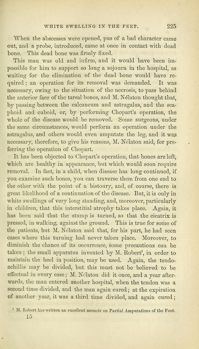 Wlien the abscesses were opened, pus of a bad character came out, and a probe, introduced, came at once in contact with dead bone. This dead bone was firmly fixed. This man was old and infirm, and it would have been im- possible for him to support so long a sojourn in the hospital, as waiting for the elimination of the dead bone would have re- quired ; an operation for its removal was demanded. It was necessary, owing to the situation of the necrosis, to pass behind the anterior face of the tarsal bones, and M. Nekton thought that, by passing between the calcaneum and astragalus, and the sca- phoid and cuboid, or, by performing Chopart's operation, the whole of the disease would be removed. Some surgeons, under the same circumstances, would perform an operation under the astragalus, and others would even amputate the leg, and it was necessary, therefore, to give his reasons, M. Nelaton said, for pre- ferring the operation of Chopart. It has been objected to Chopart's operation, that bones are left, which are healthy in appearance, but which would soon require removal. In fact, in a child, when disease has long continued, if you examine such bones, you. can traverse them from one end to the other with the point of a bistoury, and, of course, there is great likelihood of a continuation of the disease. But, it is only in white swellings of very long standing, and, moreover, particularly in children, that this interstitial atrophy takes place. Again, it has been said that the stump is turned, so that the cicatrix is pressed, in walking, against the ground. This is true for some of the patients, but M. Nelaton said that, for his part, he had seen cases where this turning had never taken place. Moreover, to diminish the chance of its occurrence, some precautions can be taken ; the small apparatus invented by M. Eobert', in order to maintain the heel in position, may be used. Again, the tendo- achillis may be divided, but this must not be believed to be effectual in every case; M. Nelaton did it once, and a year after- wards, the man entered another hospital, when the tendon was a second time divided, and the man again cured; at the expiration of another year, it was a third time divided, and again cured; ' M. Robert has written an excellent memoir on Partial Amputations of the Foot. 15