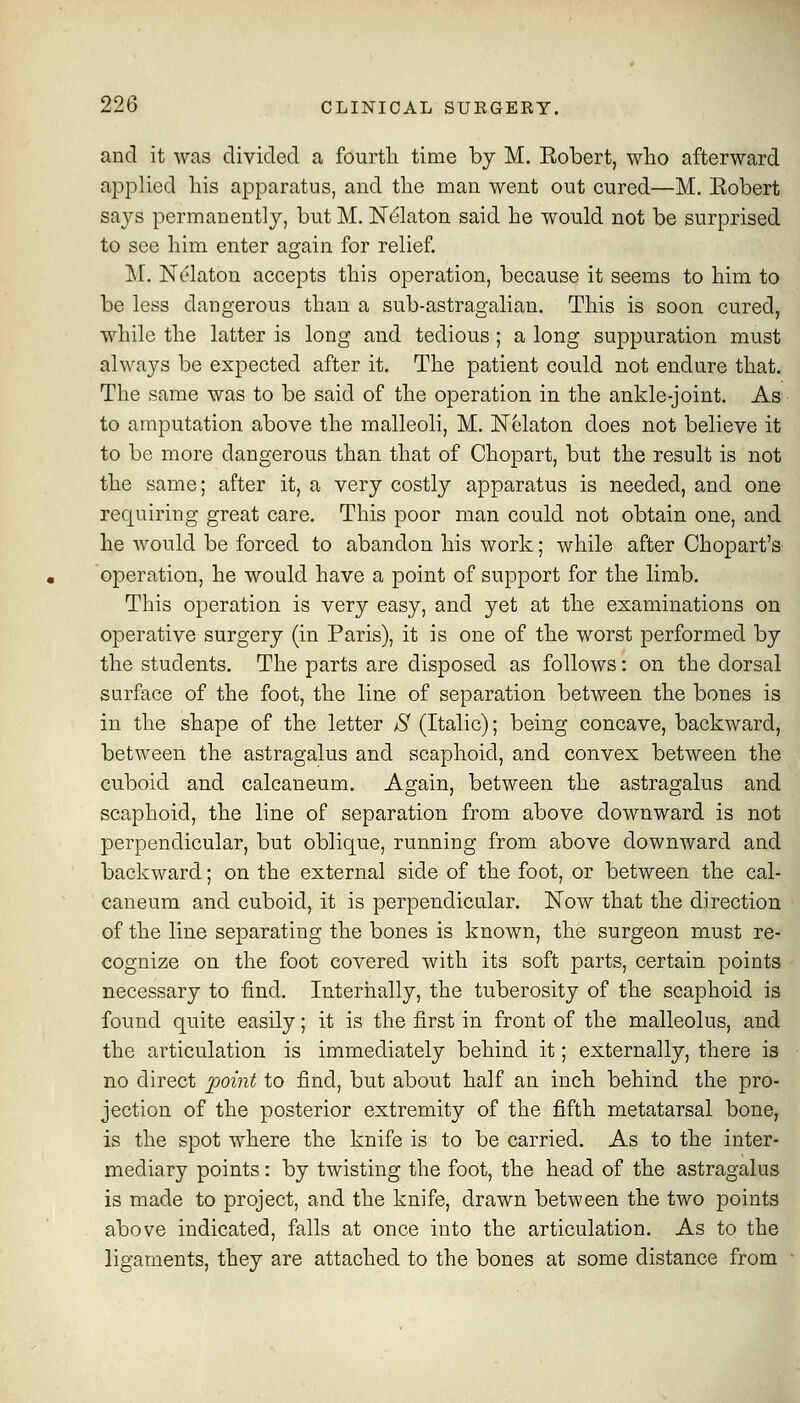 and it was divided a fourtli time by M. Eobert, who afterward applied Ins apparatus, and the man went out cured—M. Eobert says permanently, but M. Nelaton said he would not be surprised to see him enter aojain for relief. M. Nelaton accepts this operation, because it seems to him to be less dangerous than a sub-astragalian. This is soon cured, while the latter is long and tedious ; a long suppuration must alwaj^s be expected after it. The patient could not endure that. The same was to be said of the operation in the ankle-joint. As to amputation above the malleoli, M. Nelaton does not believe it to be more dangerous than that of Chopart, but the result is not the same; after it, a very costly apparatus is needed, and one requiring great care. This poor man could not obtain one, and he would be forced to abandon his work; while after Chopart's operation, he would have a point of support for the limb. This operation is very easy, and yet at the examinations on operative surgery (in Paris), it is one of the worst performed by the students. The parts are disposed as follows: on the dorsal surface of the foot, the line of separation between the bones is in the shape of the letter S (Italic); being concave, backward, between the astragalus and scaphoid, and convex between the cuboid and calcaneum. Again, between the astragalus and scaphoid, the line of separation from above downward is not perpendicular, but oblique, running from above downward and backward; on the external side of the foot, or between the cal- caneum and cuboid, it is perpendicular. Now that the direction of the line separating the bones is known, the surgeon must re- cognize on the foot covered with its soft parts, certain points necessary to find. Internally, the tuberosity of the scaphoid is found quite easily; it is the first in front of the malleolus, and the articulation is immediately behind it; externally, there is no direct j)0i7it to find, but about half an inch behind the jDro- jection of the posterior extremity of the fifth metatarsal bone, is the spot where the knife is to be carried. As to the inter- mediary points: by twisting the foot, the head of the astragalus is made to project, and the knife, drawn between the two points above indicated, falls at once into the articulation. As to the ligaments, they are attached to the bones at some distance from