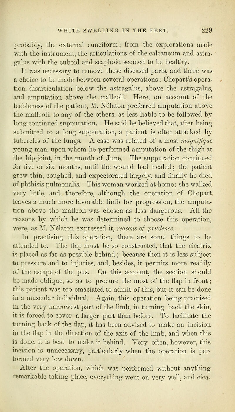 probably, tbe external cuneiform; from the explorations made with the instrument, the articulations of the calcaneum and astra- galus with the cuboid and scaphoid seemed to be healthy. It was necessary to remove these diseased parts, and there was a choice to be made between several operations: Chopart's opera- tion, disarticulation below the astragalus, above the astragalus, and amputation above the malleoli. Here, on account of the feebleness of the patient, M. JSTelaton preferred amputation above the malleoli, to any of the others, as less liable to be followed by long-continued suppuration. He said he believed that, after being submitted to a long suppuration, a patient is often attacked by tubercles of the lungs. A case was related of a most magnifique young man, upon whom he performed amputation of the thigh at the hip-joint, in the month of June. The suppuration continued for five or six months, until the wound had healed; the patient grew thin, coughed, and expectorated largely, and finally he died of phthisis pulmonalis. This woman worked at home; she walked very little, and, therefore, although the operation of Chopart leaves a much more favorable limb for progression, the amputa- tion above the malleoli was chosen as less dangerous. All the reasons by which he was determined to choose this operation, were, as M, N^laton expressed it, reasons of prudence. In practising this operation, there are some things to be attended to. The flap must be so constructed, that the cicatrix Is placed as far as possible behind; because then it is less subject to pressure and to injuries, and, besides, it permits more readily of the escape of the pus. On this account, the section should be made oblique, so as to procure the most of the flap in front; this patient was too emaciated to admit of this, but it can be done in a muscular individual. Again, this operation being practised in the very narrowest part of the limb, in turning back the skin, it is forced to cover a larger part than before. To facilitate the turning back of the flap, it has been advised to make an incision in the flap in the direction of the axis of the limb, and when this is done, it is best to make it behind. Very often, however, this incision is unnecessary, particularly when the operation is per- formed very low down. After the operation, which was performed without anything remarkable taking place, everything went on very well, and cica-