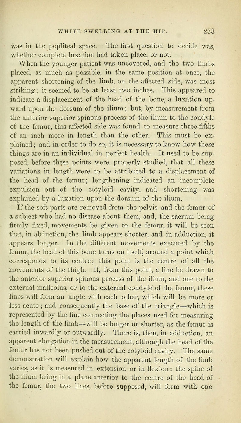 was in the popliteal space. The first question to decide was, whether complete luxation had taken place, or not. When the younger patient was uncovered, and the two limbs placed, as much as possible, in the same position at once, the apparent shortening of the limb, on the affected side, was most striking; it seemed to be at least two inches. This appeared to indicate a displacement of the head of the bone, a luxation up- ward upon the dorsum of the ilium; but, by measurement from the anterior superior spinous process of the ilium to the condyle of the femur, this affected side was found to measure three-fifths of an inch more in length than the other. This must be ex- plained ; and in order to do so, it is necessary to know how these things are in an individual in perfect health. It used to be sup- posed, before these points were properly studied, that all these variations in length were to be attributed to a displacement of the head of the femur; lengthening indicated an incomplete expulsion out of the cotyloid cavity, and shortening was explained by a luxation upon the dorsum of the ilium. If the soft parts are removed from the pelvis and the femur of a subject who had no disease about them, and, the sacrum being firmly fixed, movements be given to the femur, it will be seen that, in abduction, the limb appears shorter, and in adduction, it appears longer. In the different movements executed by the femur, the head of this bone turns on itself, around a point which corresponds to its centre; this point is the centre of all the movements of the thigh. If, from this point, a line be drawn to the anterior superior spinous process of the ilium, and one to the external malleolus, or to the external condyle of the femur, these lines will form an angle with each other, which will be more or less acute ; and consequently the base of the triangle—which is represented by the line connecting the places used for measuring the length of the limb—will be longer or shorter, as the femur is carried inwardly or outwardly. There is, then, in adduction, an apparent elongation in the measurement, although the head of the femur has not been pushed out of the cotyloid cavity. The same demonstration will explain how the apparent length of the limb varies, as it is measured in extension or in flexion: the spine of the ilium being in a plane anterior to the centre of the head of the femur, the two lines, before supposed, will form wdth one