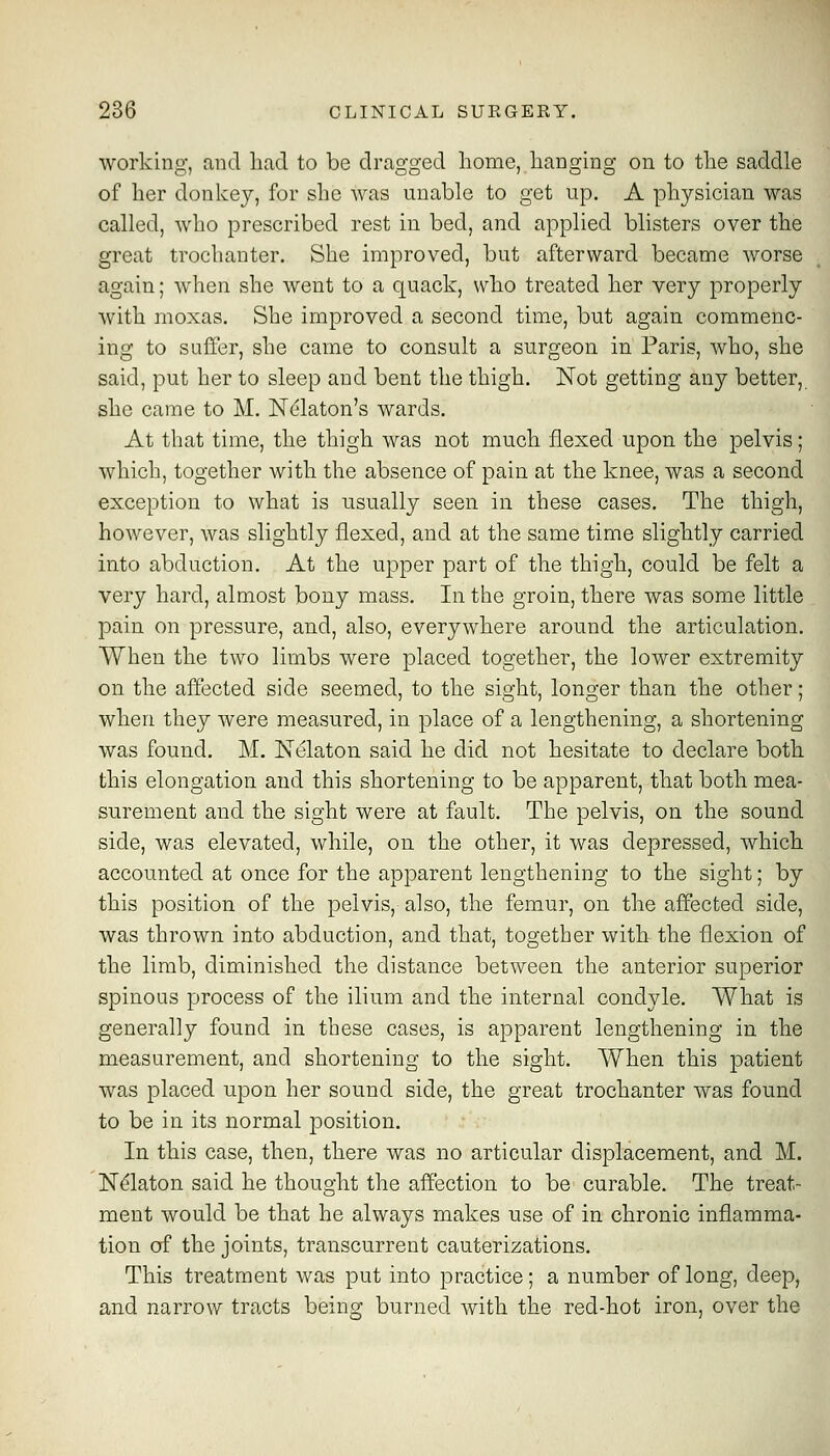 working, and liad to be dragged home, hanging on to the saddle of her donkey, for she Avas unable to get up. A physician was called, who prescribed rest in bed, and applied blisters over the great trochanter. She improved, but afterward became worse again; when she went to a quack, who treated her very properly with moxas. She improved a second time, but again commenc- ing to suffer, she came to consult a surgeon in Paris, who, she said, put her to sleep and bent the thigh. Not getting any better, she came to M. ISTdlaton's wards. At that time, the thigh was not much flexed upon the pelvis; which, together with the absence of pain at the knee, was a second exception to what is usually seen in these cases. The thigh, however, was slightly flexed, and at the same time slightly carried into abduction. At the upper part of the thigh, could be felt a very hard, almost bony mass. In the groin, there was some little pain on pressure, and, also, everywhere around the articulation. When the two limbs were placed together, the lower extremity on the affected side seemed, to the sight, longer than the other; when they were measured, in place of a lengthening, a shortening was found. M. Nelaton said he did not hesitate to declare both this elongation and this shortening to be apparent, that both mea- surement and the sight were at fault. The pelvis, on the sound side, was elevated, while, on the other, it was depressed, which accounted at once for the apparent lengthening to the sight; by this position of the pelvis, also, the femur, on the affected side, was thrown into abduction, and that, together with the flexion of the limb, diminished the distance between the anterior superior spinous process of the ilium and the internal condyle. What is generally found in these cases, is apparent lengthening in the measurement, and shortening to the sight. When this patient was placed upon her sound side, the great trochanter was found to be in its normal position. In this case, then, there was no articular displacement, and M. N^laton said he thought the affection to be curable. The treat- ment would be that he always makes use of in chronic inflamma- tion of the joints, transcurrent cauterizations. This treatment was put into practice; a number of long, deep, and narrow tracts being burned with the red-hot iron, over the