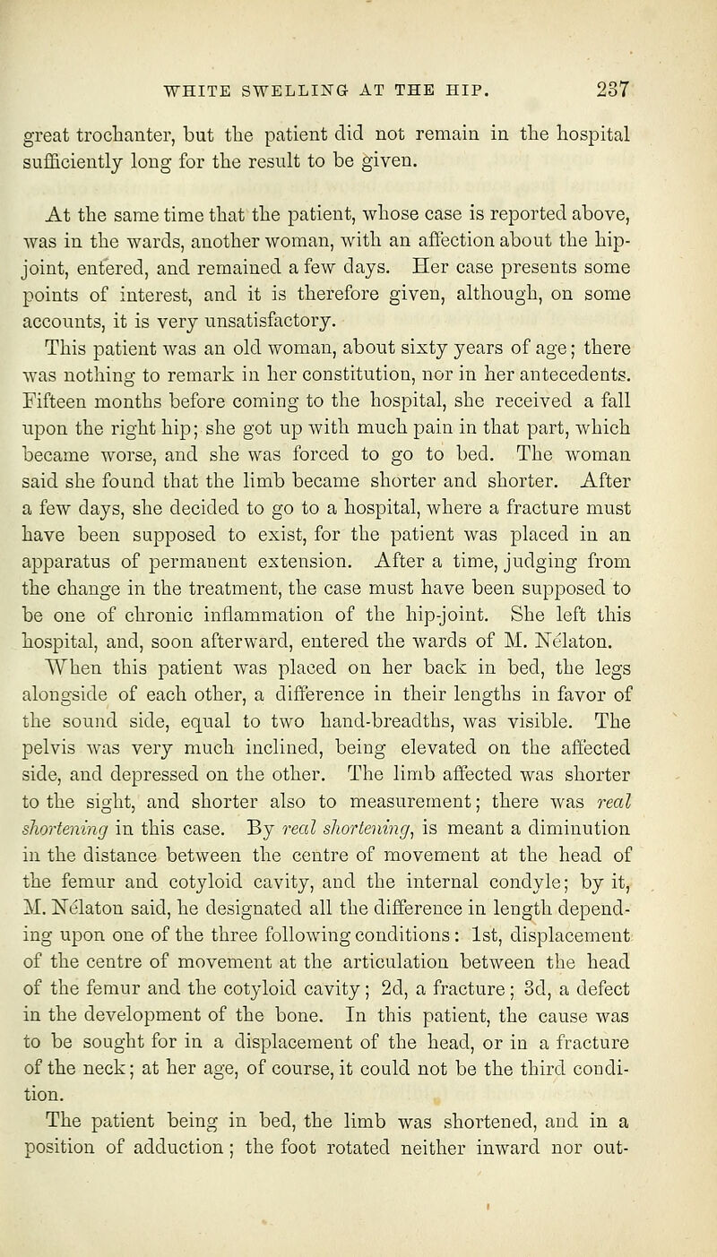 great trochanter, but tlie patient did not remain in the hospital sufficiently long for the result to be given. At the same time that the patient, whose case is reported above, was in the wards, another woman, with an affection about the hip- joint, entered, and remained a few days. Her case presents some points of interest, and it is therefore given, although, on some accounts, it is very unsatisfactory. This patient was an old woman, about sixty years of age; there was nothino- to remark in her constitution, nor in her antecedents. Fifteen months before coming to the hospital, she received a fall upon the right hip; she got up with much pain in that part, which became worse, and she was forced to go to bed. The woman said she found that the limb became shorter and shorter. After a few days, she decided to go to a hospital, where a fracture must have been supposed to exist, for the patient was placed in an apparatus of permanent extension. After a time, judging from the change in the treatment, the case must have been supposed to be one of chronic inflammation of the hip-joint. She left this hospital, and, soon afterward, entered the wards of M, Nelaton. When this patient was placed on her back in bed, the legs alongside of each other, a difference in their lengths in favor of the sound side, equal to two hand-breadths, was visible. The pelvis was very much inclined, being elevated on the affected side, and depressed on the other. The limb affected was shorter to the sight, and shorter also to measurement; there was real shortening in this case. By reed shortening^ is meant a diminution in the distance between the centre of movement at the head of the femur and cotyloid cavity, and the internal condyle; by it, M. Nelaton said, he designated all the difference in length depend- ing upon one of the three following conditions: 1st, displacement of the centre of movement at the articulation between the head of the femur and the cotyloid cavity; 2d, a fracture; 3d, a defect in the development of the bone. In this patient, the cause was to be sought for in a displacement of the head, or in a fracture of the neck; at her age, of course, it could not be the third condi- tion. The patient being in bed, the limb was shortened, and in a position of adduction; the foot rotated neither inward nor out-