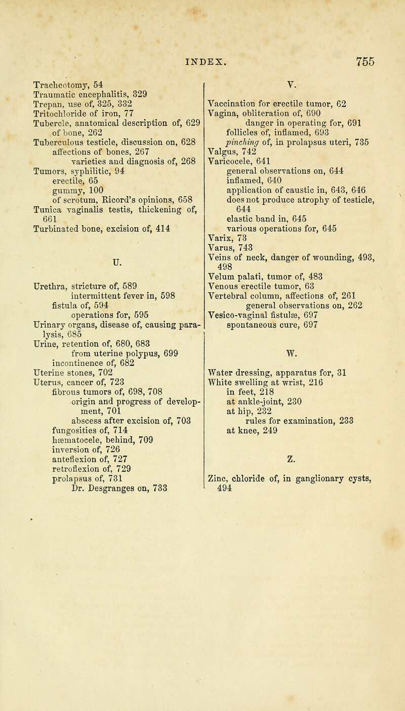 Traclieotomy, 54 Traumatic encephalitis, 329 Trepan, use of, 325, 382 Tritochloride of iron, 77 Tubercle, anatomical description of, 629 of bone, 262 Tuberculous testicle, discussion on, 628 affections of bones, 267 Tarieties and diagnosis of, 268 Tumors, syphilitic, 94 erectile, 65 giimmy, 100 of scrotum, Kicord's opinions, 658 Tunica yaginalis testis, thickening of, 661 Turbinated bone, excision of, 414 U. Urethra, stricture of, 589 intermittent fever in, 598 fistula of, 594 operations for, 595 Urinary organs, disease of, causing para- lysis, 685 Urine, retention of, 680, 683 from uterine polypus, 699 incontinence of, 682 Uterine stones, 702 Uterus, cancer of, 723 fibrous tumors of, 698, 708 origin and progress of develop- ment, 701 abscess after excision of, 703 fungosities of, 714 hematocele, behind, 709 inversion of, 726 anteflexion of, 727 retroflexion of, 729 prolapsus of, 731 Dr. Desgranges on, 733 V. Vaccination for erectile tumor, 62 Vagina, obliteration of, 690 danger in operating for, 691 follicles of, inflamed, 693 pinching of, in prolapsus uteri, 735 Valgus, 742 Varicocele, 641 general observations on, 644 inflamed, 640 application of caustic in, 643, 646 does not produce atrophy of testicle, 644 elastic band in, 645 various operations for, 645 Varix, 73 Varus, 743 Veins of neck, danger of wounding, 493, 498 Velum palati, tumor of, 483 Venous erectile tumor, 63 Vertebral column, affections of, 261 general observations on, 262 Vesico-vaginal fistulse, 697 spontaneous cure, 697 W. Water dressing, apparatus for, 31 White swelling at wrist, 216 in feet, 218 at ankle-joint, 230 at hip, 232 rules for examination, 233 at knee, 249 Z. Zinc, chloride of, in ganglionary cysts, 494