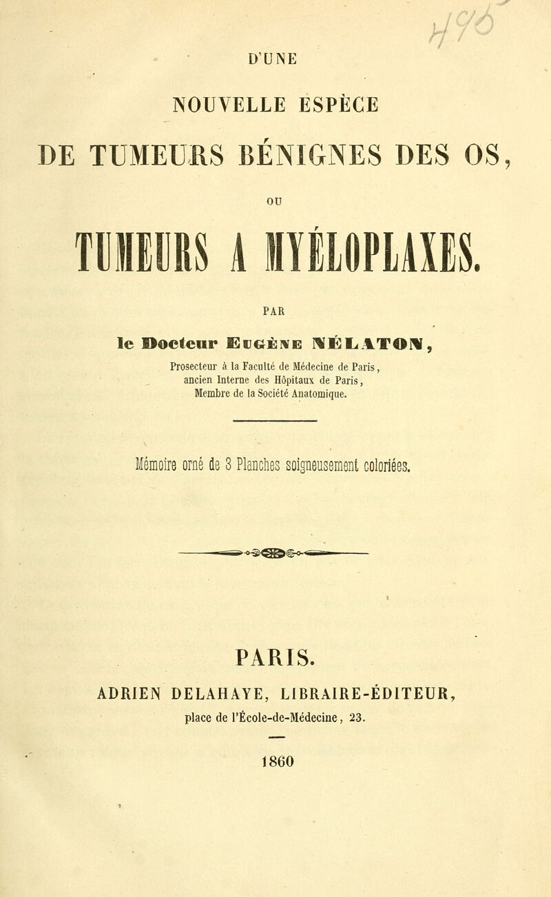 X D'UNE h NOUVELLE ESPÈCE DE TUMEURS BÉNIGNES DES OS ou TMIRS 1 MïilOPlAXES. PAR le Docteur ëijg^éme MÉLiJLTOW, . Prosecteur à la Faculté de Médecine de Paris, ancien Interne des Hôpitaux de Paris, Membre de la Société Anatomique. Mémoire orné de 8 Planches soigneusement coloriées. »^^^^€^« PARIS. ADRIEN DELAHAYE, LIRRAIRE-ÉDITEUR, place de l'École-de-Médecine, 23. 1860