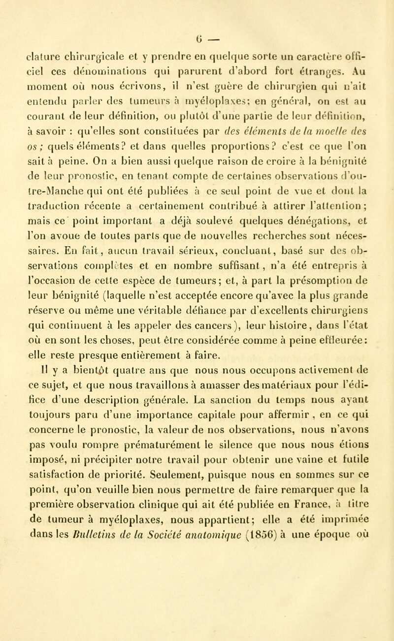 (j — cladire chirurgicale et y prendre en quelque sorte un caractère offi- ciel ces dénominations qui parurent d'abord fort étranges. Au moment où nous écrivons, il n'est guère de chirurgien qui n'ait entendu parler des tumeurs à myéloplaxes; en génci'al, on est au courant de leur définition, ou plutôt d'une partie de leur définition, a savoir : qu'elles sont constituées par des éléments de la moelle des os; quels éléments? et dans quelles proportions? c'est ce que l'on sait à peine. On a bien aussi quelque raison de croire à la bénignité de leur pronostic, en tenant compte de certaines observations d'ou- tre-INlanche qui ont été publiées à ce seul point de vue et dont la traduction récente a certainement contribué à attirer l'attention; mais ce point important a déjà soulevé quelques dénégations, et l'on avoue de toutes parts que de nouvelles recherches sont néces- saires. En fait, aucun travail sérieux, concluant, basé sur des ob- servations complètes et en nombre suffisant, n'a été entrepris à l'occasion de cette espèce de tumeurs; et, à part la présomption de leur bénignité (laquelle n'est acceptée encore qu'avec la plus grande réserve ou même une véritable défiance par d'excellents chirurgiens qui continuent à les appeler des cancers), leur histoire, dans l'état où en sont les choses, peut être considérée comme à peine eflleurée: elle reste presque entièrement à faire. Il y a bientjpt quatre ans que nous nous occupons activement de ce sujet, et que nous travaillons à amasser des matériaux pour l'édi- fice d'une description générale. La sanction du temps nous ayant toujours paru d'une importance capitale pour affermir , en ce qui concerne le pronostic, la valeur de nos observations, nous n'avons pas voulu rompre prématurément le silence que nous nous étions imposé, ni précipiter notre travail pour obtenir une vaine et futile satisfaction de priorité. Seulement, puisque nous en sommes sur ce point, qu'on veuille bien nous permettre de faire remarquer que la première observation clinique qui ait été publiée en France, à titre dé tumeur à myéloplaxes, nous appartient; elle a été imprimée dans les Bulletins de la Société anatomiqiic (1856) à une époque où