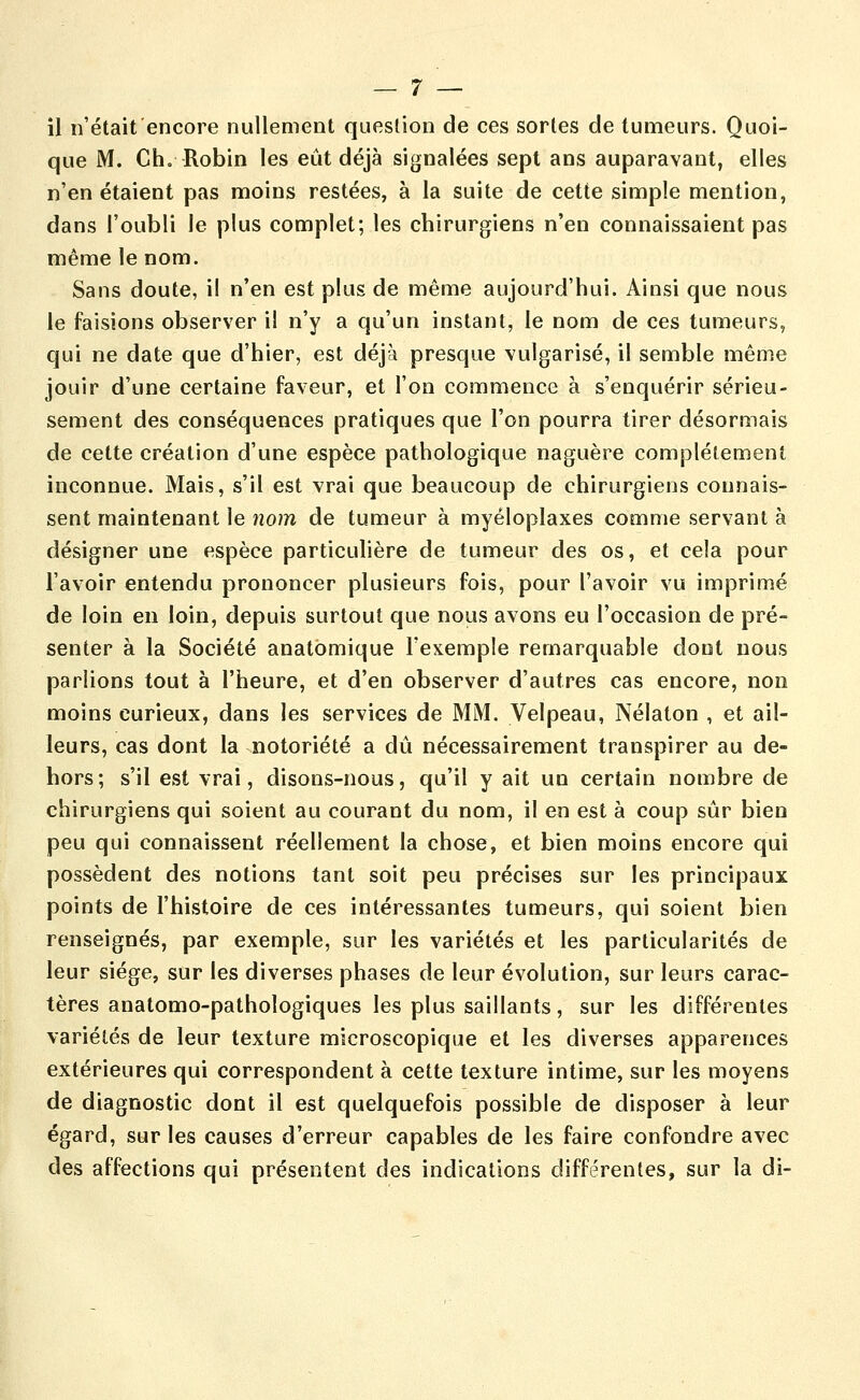 il n'était'encore nullement question de ces sortes de tumeurs. Quoi- que M. Ch, Robin les eût déjà signalées sept ans auparavant, elles n'en étaient pas moins restées, à la suite de cette simple mention, dans l'oubli le plus complet; les chirurgiens n'en connaissaient pas même le nom. Sans doute, il n'en est plus de même aujourd'hui. Ainsi que nous le faisions observer il n'y a qu'un instant, le nom de ces tumeurs, qui ne date que d'hier, est déjà presque vulgarisé, il semble même jouir d'une certaine faveur, et l'on commence à s'enquérir sérieu- sement des conséquences pratiques que l'on pourra tirer désormais de cette création d'une espèce pathologique naguère complètement inconnue. Mais, s'il est vrai que beaucoup de chirurgiens connais- sent maintenant le nom de tumeur à myéloplaxes comme servant à désigner une espèce particulière de tumeur des os, et cela pour l'avoir entendu prononcer plusieurs fois, pour l'avoir vu imprimé de loin en loin, depuis surtout que nous avons eu l'occasion de pré- senter à la Société anatomique l'exemple remarquable dont nous parlions tout à l'heure, et d'en observer d'autres cas encore, non moins curieux, dans les services de MM. Velpeau, Nélaton , et ail- leurs, cas dont la notoriété a dû nécessairement transpirer au de- hors; s'il est vrai, disons-nous, qu'il y ait un certain nombre de chirurgiens qui soient au courant du nom, il en est à coup sûr bien peu qui connaissent réellement la chose, et bien moins encore qui possèdent des notions tant soit peu précises sur les principaux points de l'histoire de ces intéressantes tumeurs, qui soient bien renseignés, par exemple, sur les variétés et les particularités de leur siège, sur les diverses phases de leur évolution, sur leurs carac- tères anatomo-pathologiques les plus saillants, sur les différentes variétés de leur texture microscopique et les diverses apparences extérieures qui correspondent à cette texture intime, sur les moyens de diagnostic dont il est quelquefois possible de disposer à leur égard, sur les causes d'erreur capables de les faire confondre avec des affections qui présentent des indications différentes, sur la di-