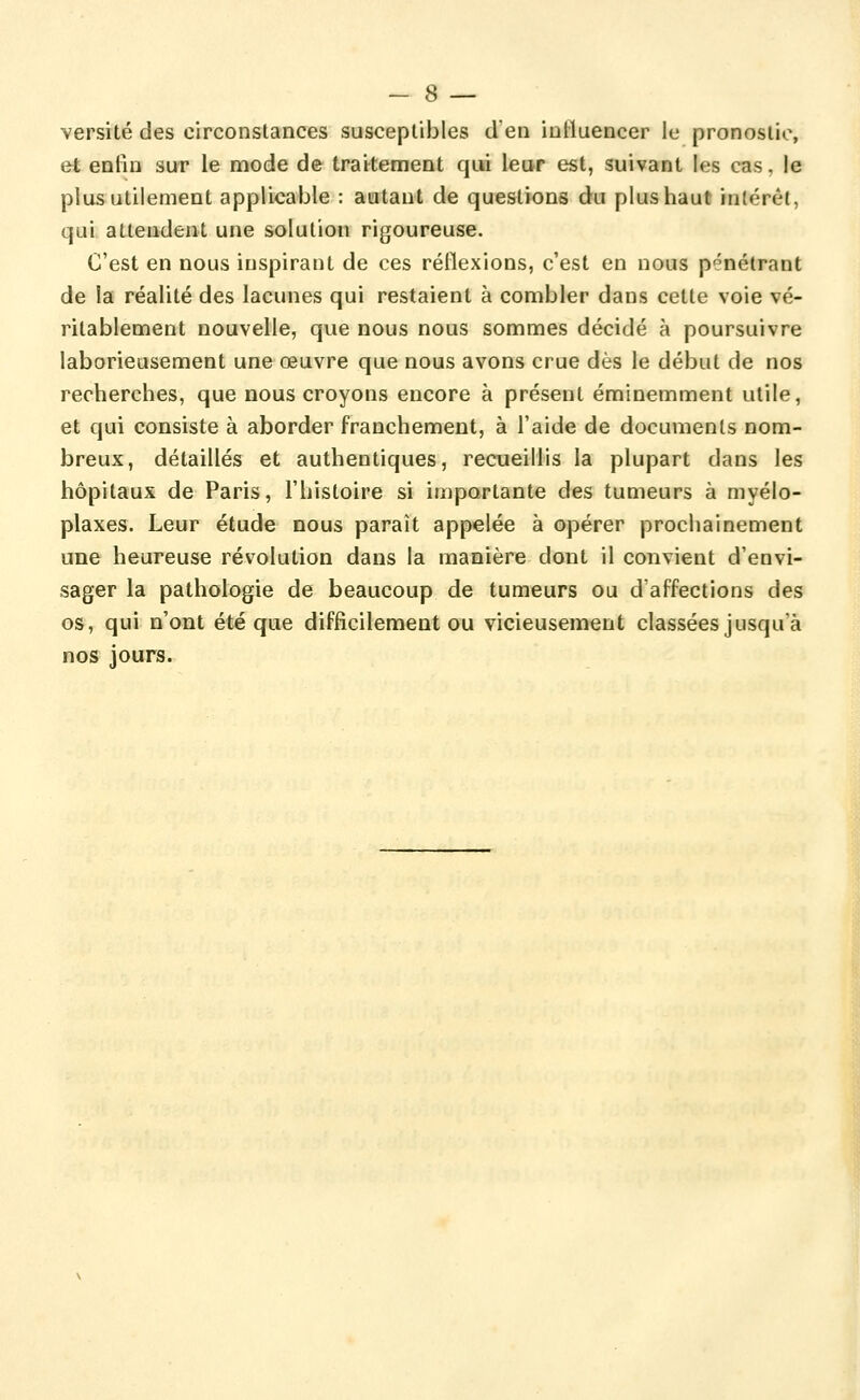 versité des circonstances susceptibles d'en influencer le pronostic, et enfin sur le mode de traitement qui leur est, suivant les cas, le plus utilement applicable : autant de questions du plus haut intérêt, qui attendent une solution rigoureuse. C'est en nous inspirant de ces réflexions, c'est en nous pénétrant de la réalité des lacunes qui restaient à combler dans cette voie vé- ritablement nouvelle, que nous nous sommes décidé à poursuivre laborieusement une œuvre que nous avons crue dès le début de nos recherches, que nous croyons encore à présent éminemment utile, et qui consiste à aborder franchement, à l'aide de documents nom- breux, détaillés et authentiques, recueillis la plupart dans les hôpitaux de Paris, l'histoire si importante des tumeurs à myélo- plaxes. Leur étude nous paraît appelée à opérer prochainement une heureuse révolution dans la manière dont il convient d'envi- sager la pathologie de beaucoup de tumeurs ou d'affections des os, qui n'ont été que difficilement ou vicieusement classées jusqu'à nos jours.