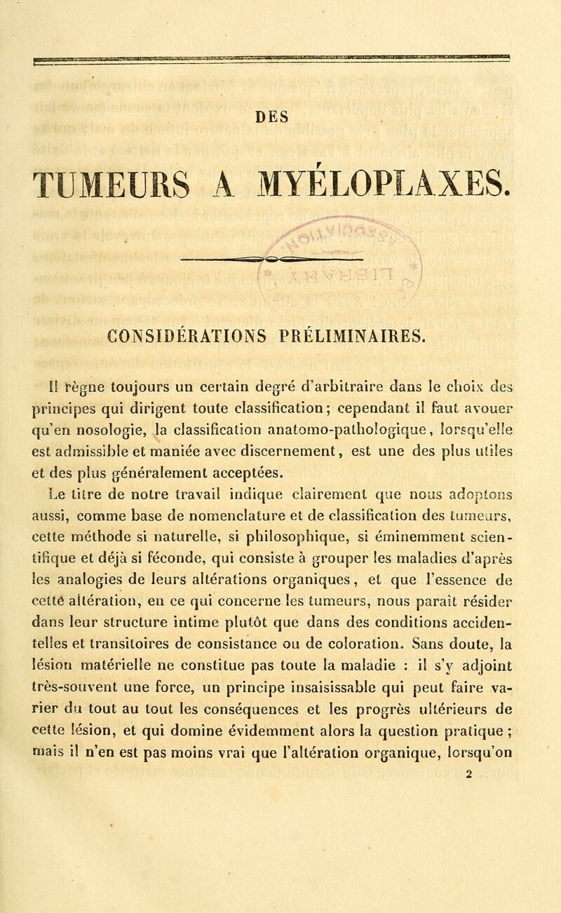 q3gaayti;.i^MtiuiiujuiiasaggOi3sgiB5TOroroagg»^^ DES TUMEURS A MYÉLOPLA.XES. CONSIDERATIONS PRÉLIMINAIRES. li fègoe toujours un certain degré d'arbitraire dans le choix des principes qui dirigent toute classification; cependant il faut avouer qu'en nosologie, la classification anatomo-patbologique, lorsqu'elle est admissible et maniée avec discernement, est une des plus utiles et des plus généralement acceptées. Le titre de notre travail indique clairement que nous adoptons aussi, comme base de nomenclature et de classification des tuniears, cette méthode si naturelle, si philosophique, si éminemment scien- tifique et déjà si féconde, qui consiste à grouper les maladies d'après les analogies de leurs altérations organiques, et que l'essence de cette altération, en ce qui concerne les tumeurs, nous parait résider dans leur structure intime plutôt que dans des conditions acciden- telles et transitoires de consistance ou de coloration. Sans doute, la lésion matérielle ne constitue pas toute la maladie : il s'y adjoint très-souvent une force, un principe insaisissable qui peut faire va- rier du tout au tout les conséquences et les progrès ultérieurs de cette lésion, et qui domine évidemment alors la question pratique ; mais il n'en est pas moins vrai que l'altération organique, lorsqu'on 2