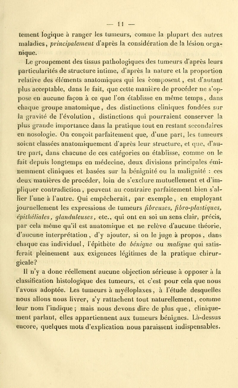 tement logique à ranger les tumeurs, comme la plupart des autres maladies, principalement d'après la considération de la lésion orga- nique. Le groupement des tissus pathologiques des tumeurs d'après leurs particularités de structure intime, d'après la nature et la proportion relative des éléments anatomiques qui les composent, est d'autant plus acceptable, dans le fait, que cette manière de procéder ne s'op- pose en aucune façon à ce que l'on établisse en même temps, dans chaque groupe anatomique, des distinctions cliniques fondées sur la gravité de l'évolution , distinctions qui pourraient conserver la plus grande importance dans la pratique tout en restant secondaires en nosologie. On conçoit parfaitement que, d'une pari, les tumeurs soient classées anatomiquement d'après leur structure, et que, d'au- tre part, dans chacune de ces catégories on établisse, comme on le fait depuis longtemps en médecine, deux divisions principales émi- nemment cliniques et basées sur la bénignité ou la malignité : ces deux manières de procéder, loin de s'exclure mutuellement et d'im- pliquer contradiction, peuvent au contraire parfaitement bien s'al- lier Tune à l'autre. Qui empêcherait, par exemple, en employant journellement les expressions de tumeurs fibreuses, fiôro-plastiques, épithéliales, glanduleuses, etc., qui ont en soi un sens clair, précis, par cela même qu'il est anatomique et ne relève d'aucune théorie, d'aucune interprétation, d'y ajouter, si on le juge à propos, dans chaque cas individuel, l'épithète de bénigne ou maligne qui satis- ferait pleinement aux exigences légitimes de la pratique chirur- gicale? Il n'y a donc réellement aucune objection sérieuse à opposer à la classification histologique des tumeurs, et c'est pour cela que nous l'avons adoptée. Les tumeurs à myéloplaxes, à l'étude desquelles nous allons nous livrer, s'y rattachent tout naturellement, comme leur nom l'indique ; mais nous devons dire de plus que, clinique- ment parlant, elles appartiennent aux tumeurs bénignes. Là-dessus encore, quelques mots d'explication nous paraissent indispensables.