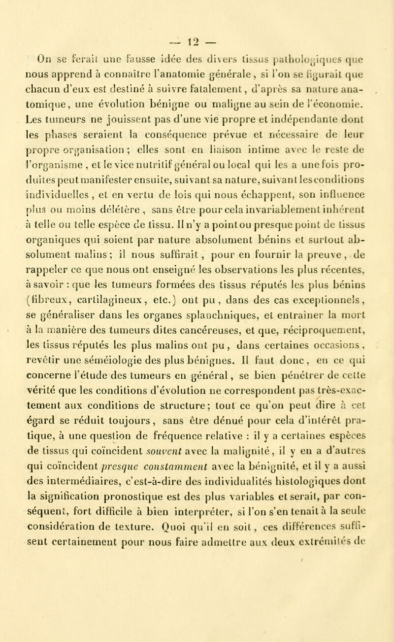 On se ferait une fausse idée des divers tissus palholor^iques que nous apprend à connaître l'anatomie générale, si l'on se li^urait que chacun d'eux est destiné à suivre fatalement, d'apiès sa nature aua- toniique, une évolution bénigne ou maligne au sein de Téconomie. Les tumeurs ne jouissent pas d'une vie propre et indépendante dont les phases seraient la conséquence prévue et nécessaire de leur propre organisation ; elles sont en liaison intime avec le reste de l'organisme, et le vice nutritif général ou local qui les a une fois pro- duites peut manifester ensuite, suivant sa nature, suivant les conditions individuelles , et en vertu de lois qui nous échappeiit, son influence pki.^ ou moins délétère, sans être pour cela invariablement inhérent à telle ou telle espèce ce tissu. Il n'y a point ou presque point de tissus organiques qui soient par nature absolument bénins et surtout ab- solument malins; il nous suffirait, pour en fournir la preuve, de rappeler ce que nous ont enseigné les observations les plus récentes, à savoir: que les tumeurs formées des tissus réputés les plus bénins (fibreux, cartilagineux, etc.) ont pu, dans des cas exceptionnels, se généraliser dans les organes splanchniques, et entraîner la mort à la manière des tumeurs dites cancéreuses, et que, réciproquement, les tissus réputés les plus malins ont pu, dans certaines occasions, revêtir une séméiologie des plus bénignes. 11 faut donc, en ce qui concerne l'étude des tumeurs en général, se bien pénétrer de cette vérité que les conditions d'évolution ne correspondent pas très-exac- tement aux conditions de structure; tout ce qu'on peut dire à cet égard se réduit toujours, sans être dénué pour cela d'intérêt pra- tique, à une question de fréquence relative : il y a certaines espèces de tissus qui coïncident .souvent avec la malignité, il y en a d'autres qui coïncident presque constamment avec la bénignité, et il y a aussi des intermédiaires, c'est-à-dire des individualités hislologiques dont la signification pronostique est des plus variables et serait, par con- séquent, fort difficile à bien interpréter, si l'on s'en tenait à la seule considération de texture. Quoi qu'il en soit, ces différences sufli- sent certainement pour nous faire admettre aux deux extrémités de