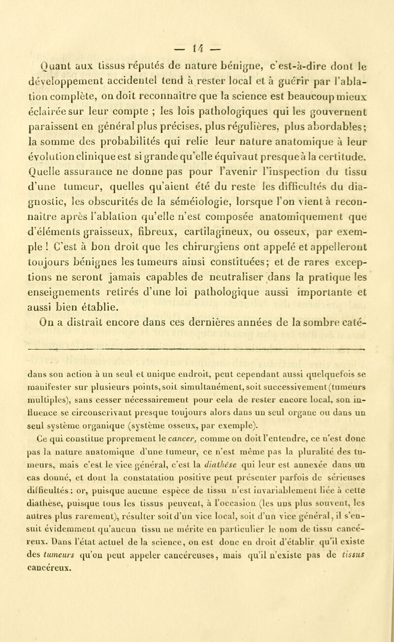 Quant aux tissus réputés de nature bénigue, c'est-à-dire dont le développement accidentel tend à rester local et à guérir par l'abla- tion complète, on doit reconnaître que la science est beaucoup mieux éclairée sur leur compte ; les lois pathologiques qui les gouvernent paraissent en général plus précises, plus régulières, plus abordables; la somme des probabilités qui relie leur nature anatomique à leur évolution clinique est si grande qu'elle équivaut presque à la certitude. Quelle assurance ne donne pas pour l'avenir l'inspection du tissu d'une tumeur, quelles qu'aient été du reste les difficultés du dia- gnostic, les obscurités de la séméiologie, lorsque l'on vient à recon- naître après l'ablation qu'elle n'est composée anatomiquement que d'éléments graisseux, fibreux, cartilagineux, ou osseux, par exem- ple ! C'est à bon droit que les chirurgiens ont appelé et appelleront toujours bénignes les tumeurs ainsi constituées; et de rares excep- tions ne seront jamais capables de neutraliser dans la pratique les enseignements retirés d'une loi pathologique aussi importante et aussi bien établie. On a distrait encore dans ces dernières années de la sombre caté- dans son actioa à un seul et unique endroit, peut cependant aussi quelquefois se manifester sur plusieurs points, soit simultanément, soit successivement (tumeurs multiples), sans cesser nécessairement pour cela de rester encore local, son iu- tluence se circonscrivant presque toujours alors dans un seul organe ou dans un seul système organique (système osseux, par exemple). Ce qui constitue proprement le cancer^ comme on doit l'entendre, ce n'est donc pas la nature anatomique d'une tumeur, ce n'est même pas la pluralité des tu- meurs, mais c'est le vice général, c'est la diaihèse qui leur est annexée dans un cas donné, et dont la constatation positive peut présenter parfois de sérieuses difficultés: or, puisque aucune espèce de tissu n'est invariablement liée à cette diathèse, puisque lous les tissus peuvent, à l'occasion (les uus plus souveat, les autres plus rarement), résulter soit d'un vice local, soit d'un vice général, il s'en- suit évidemment qu'aucun tissu ne mérite en particulier le nom de tissu cancé- reux. Dans l'état actuel de la science, on est donc en droit d'établir qu'il existe àQs tumeurs qu'on peut appeler cancéreuses, mais qu'il n'existe pas de tissus cancéreux.