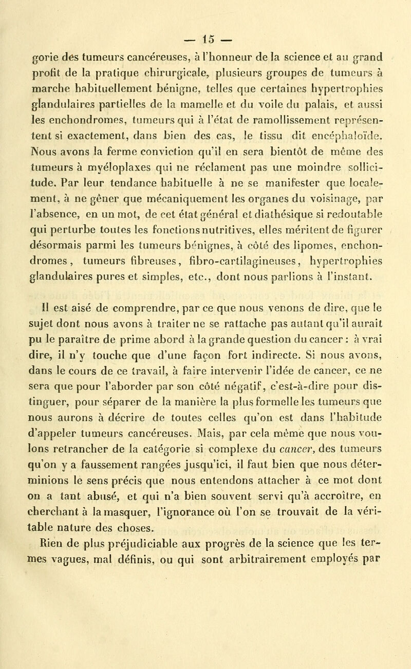 gorie dés tumeurs cancéreuses, à l'honneur de la science et au grand profit de la pratique chirurgicale, plusieurs groupes de tumeurs à marche habituellement bénigne, telles que certaines hypertrophies glandulaires partielles de la mamelle et du voile du palais, et aussi les enchondromes, tumeurs qui à l'état de ramollissement représen- tent si exactement, dans bien des cas, le tissu dit encéphaîoïde. Nous avons la ferme conviction qu'il en sera bientôt de même des tumeurs à myéloplaxes qui ne réclament pas une moindre sollici- tude. Par leur tendance habituelle à ne se manifester que locale- ment, à ne gêner que mécaniquement les organes du voisinage, par l'absence, en un mot, de cet état général etdiathésique si redoutable qui perturbe toutes les fonctions nutritives, elles méritent de figurer désormais parmi les tumeurs bénignes, à côté des lipomes, enchon- dromes , tumeurs fibreuses, fibro-cartilagineuses, hypertrophies glandulaires pures et simples, etc., dont nous parlions à l'instant. Il est aisé de comprendre, par ce que nous venons de dire, que le sujet dont nous avons à traiter ne se rattache pas autant qu'il aurait pu le paraître de prime abord à la grande question du cancer : à vrai dire, il n'y touche que d'une façon fort indirecte. Si nous avons, dans le cours de ce travail, à faire intervenir l'idée de cancer, ce ne sera que pour l'aborder par son côté négatif, c'est-à-dire pour dis- tinguer, pour séparer de la manière la plus formelle les tumeurs que nous aurons à décrire de toutes celles qu'on est dans l'habitude d'appeler tumeurs cancéreuses. Mais, par cela même que nous vou- lons retrancher de la catégorie si complexe du cancer, des tumeurs qu'on y a faussement rangées jusqu'ici, il faut bien que nous déter- minions le sens précis que nous entendons attacher à ce mot dont on a tant abusé, et qui n'a bien souvent servi qu'à accroître, en cherchant à la masquer, l'ignorance où l'on se trouvait de la véri- table nature des choses. Rien de plus préjudiciable aux progrès de la science que les ter- mes vagues, mal définis, ou qui sont arbitrairement employés par