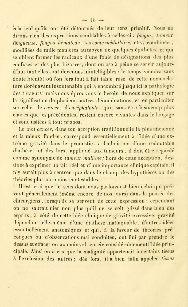 — 10 — cela seul qu'ils ont été détournés de leur sens primitif. Nous ne dirons rien des expressions semblables à celles-ci : fonrjiis, tumeur fongueuse, fongus licmatode, sarcome médullaire, etc., combinées, modifiées de mille manières au moyen de quelques épilhèles, et qui semblent former les radicaux d'une foule de désignalions des plus confuses et des plus bizarres, dont on ose à peine se servir aujour- d'hui tant elles sont devenues ininlelligibles : le temps viendra sans doute bientôt où l'on fera tout à fait table rase de ceîte nomencla- ture dorénavant insoutenable qui a encombré jusqu'ici la pathologie des tumeurs; mais nous éprouvons le besoin de nous expliquer sur la signification de plusieurs autres dénominations, et en particulier sur celles de cancer, d'encéplialoïde, qui, sans être beaucoup plus claires que les précédentes, restent encore vivantes dans le langage et sont usitées à tout propos. Le mot cancer, dans son acception traditionnelle la plus aticienne et la mieux fondée, correspond essentiellement à l'idée d'une ex- trême gravité dans le pronostic , à l'admission d'une redoutable diathèse, et dès lors, appliqué aux tumeurs, il doit être regardé comme synonyme de tumeur maligne; hors de cette acception, des- tinée à exprimer un fait réel et d'une importance clinique capitale, il n'y aurait plus à rentrer que dans le champ des hypothèses ou des théories plus ou moins contestables. 11 est vrai que le sens dont nous parlons est bien celui qui pré- vaut généralement (même encore de nos jours) dans la pensée des chirurgiens, lorsqu'ils se servent de cette expression; cependant on ne saurait nier non plus qu'il ne se soit glissé dans bien des esprits, à côté de cette idée clinique de gravité excessive, gravité dépendant elle-même d'une diathèse inattaquable , d'autres idées essentiellement anatomiques et qui, à la faveur de théories pré- conçues ou d'observations mal conduites, ont fini par prendre le dessus et effacer ou au moins obscurcir considérablement l'idée prin- cipale. Ainsi on a cru que la malignité appartenait à certains tissus à l'exclusion des autres; dès lors, il a bien fallu appeler tissus