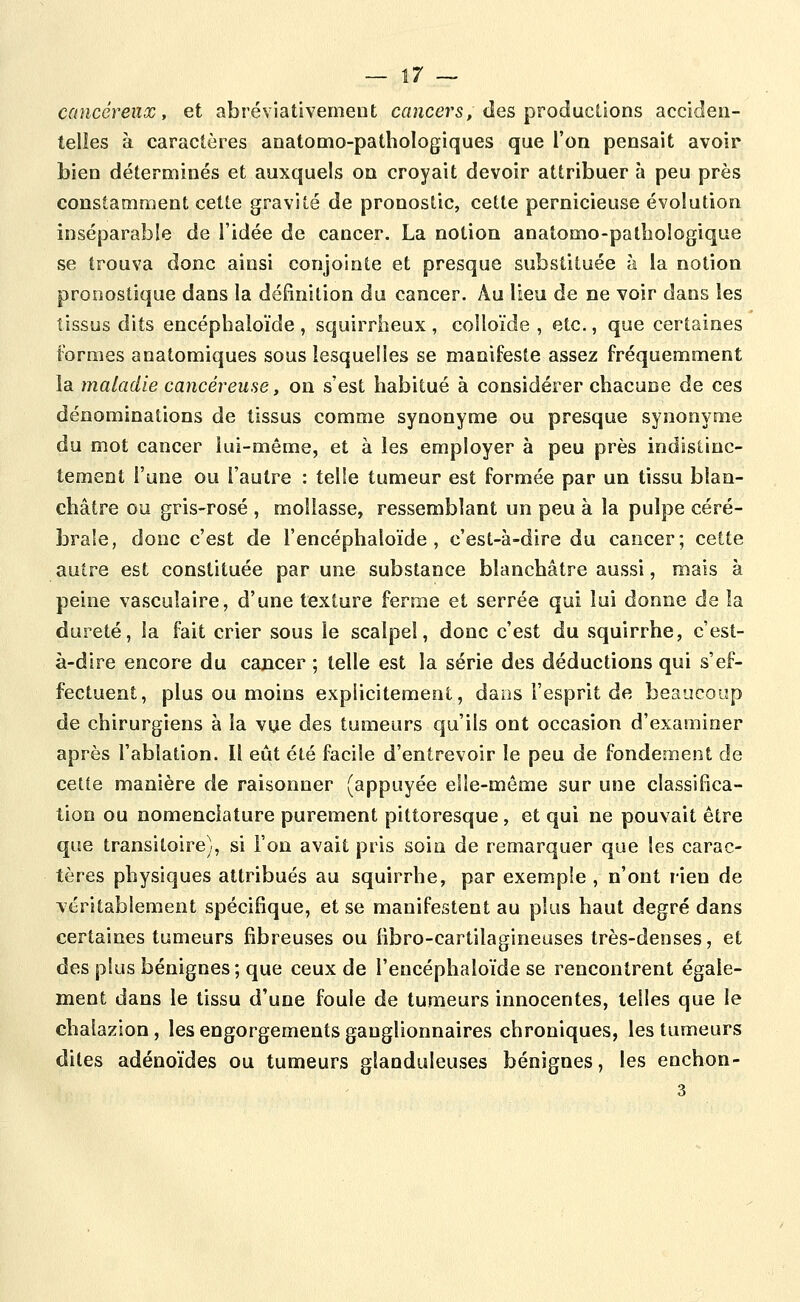 cancéreux, et abréviativemeut caîiccrs, des productions acciden- telles à caractères anatomo-pathologiques que l'on pensait avoir bien déterminés et auxquels on croyait devoir attribuer à peu près constamment cette gravité de pronostic, cette pernicieuse évolution inséparable de l'idée de cancer. La notion anatomo-patîioîogique se trouva donc ainsi conjointe et presque substituée à la notion pronostique dans la définition du cancer. Au lieu de ne voir dans les tissus dits encéphaloïde , squirrheux , colloïde , etc., que certaines formes anatomiques sous lesquelles se manifeste assez fréquemment la maladie cancéreuse, on s'est habitué à considérer chacune de ces dénominations de tissus comme synonyme ou presque synonyme du mot cancer lui-même, et à les employer à peu près indistinc- tement l'une ou l'autre : telle tumeur est formée par un tissu blan- châtre ou gris-rosé , mollasse, ressemblant un peu à la pulpe céré- brale, donc c'est de l'encéphaloïde , c'est-à-dire du cancer; cette autre est constituée par une substance blanchâtre aussi, mais à peine vasculaire, d'une texture ferme et serrée qui lui donne de la dureté, la fait crier sous le scalpel, donc c'est du squirrhe, c'est- à-dire encore du cancer ; telle est la série des déductions qui s'ef- fectuent, plus ou moins explicitement, dans l'esprit de beaucoup de chirurgiens à la vye des tumeurs qu'ils ont occasion d'examiner après l'ablation. Il eût été facile d'entrevoir le peu de fondement de cette manière de raisonner (appuyée elle-même sur une classifica- tion ou nomenclature purement pittoresque, et qui ne pouvait être que transitoire), si l'on avait pris soin de remarquer que les carac- tères physiques attribués au squirrhe, par exemple , n'ont rien de véritablement spécifique, et se manifestent au plus haut degré dans certaines tumeurs fibreuses ou iibro-cartilagineuses très-denses, et des plus bénignes; que ceux de l'encéphaloïde se rencontrent égale- ment dans le tissu d'une foule de tumeurs innocentes, telles que le chalazion, les engorgements ganglionnaires chroniques, les tumeurs dites adénoïdes ou tumeurs glanduleuses bénignes, les enchon- 3