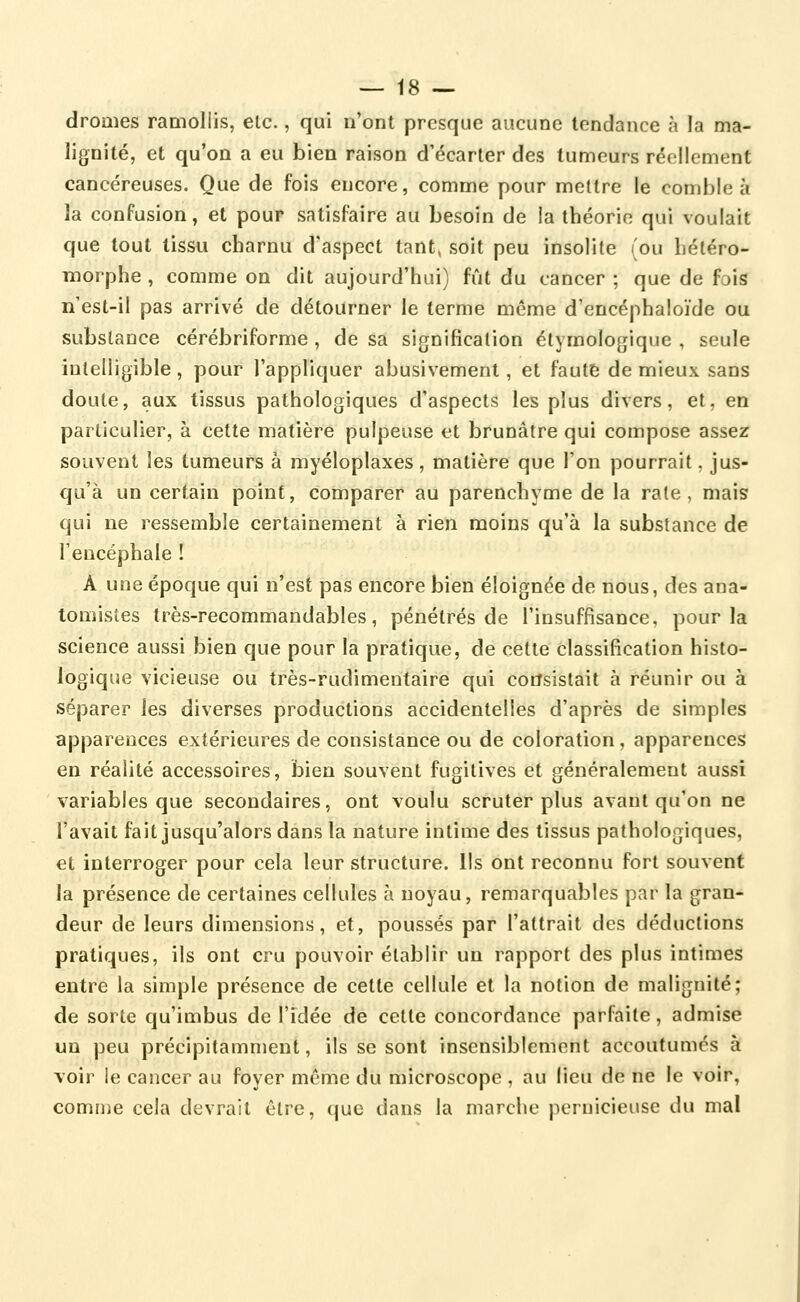 droûies ramollis, etc., qui n'ont presque aucune tendance à la ma- lignité, et qu'on a eu bien raison d'écarter des tumeurs réellement cancéreuses. Que de fois encore, comme pour mettre le comble à la confusion, et pour satisfaire au besoin de la théorie qui voulait que tout tissu charnu d'aspect tant^ soit peu insolite (ou héléro- morphe , comme on dit aujourd'hui) fût du cancer ; que de fois n'est-il pas arrivé de détourner le terme même d'encéphaloïde ou substance cérébriforme , de sa signification étymologique , seule intelligible, pour l'appliquer abusivement, et faute de mieux sans doute, aux tissus pathologiques d'aspects les plus divers, et, en particulier, à cette matière pulpeuse et brunâtre qui compose assez souvent les tumeurs à myéloplaxes, matière que l'on pourrait. jus- qu'à un certain point, comparer au parenchyme de la rate, mais qui ne ressemble certainement à rien moins qu'à la substance de l'encéphale ! A une époque qui n'est pas encore bien éloignée de nous, des ana- tomistes très-recommandables, pénétrés de l'insuffisance, pour la science aussi bien que pour la pratique, de cette classification histo- logique vicieuse ou très-rudimentaire qui consistait à réunir ou à séparer les diverses productions accidentelles d'après de simples apparences extérieures de consistance ou de coloration, apparences en réalité accessoires, bien souvent fugitives et généralement aussi variables que secondaires, ont voulu scruter plus avant qu'on ne l'avait fait jusqu'alors dans la nature intime des tissus pathologiques, et interroger pour cela leur structure, lis ont reconnu fort souvent la présence de certaines cellules à noyau, remarquables par la gran- deur de leurs dimensions, et, poussés par l'attrait des déductions pratiques, ils ont cru pouvoir établir un rapport des plus intimes entre la simple présence de cette cellule et la notion de malignité; de sorte qu'imbus de l'idée de cette concordance parfaite, admise un peu précipitamment, ils se sont insensiblement accoutumés à voir le cancer au foyer même du microscope , au lieu de ne le voir, comme cela devrait être, que dans la marche pernicieuse du mal