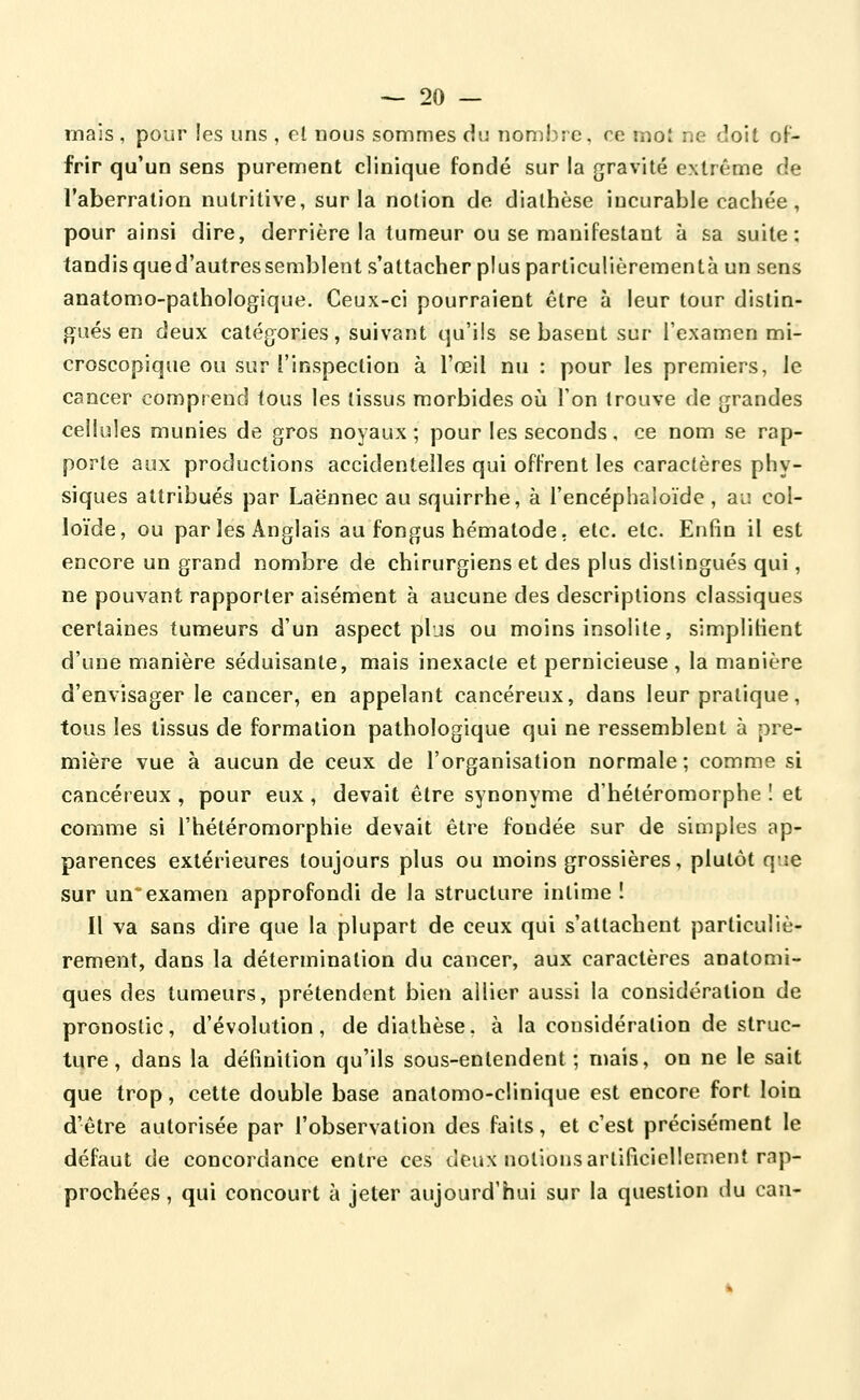 mais , pour les uns , el nous sommes du nombre, ce mot ne doit oF- frir qu'un sens purement clinique fondé sur la gravité extrême de l'aberration nutritive, sur la notion de dialhèse incurable cachée , pour ainsi dire, derrière la tumeur ou se manifestant à sa suite: tandis qued'autressemblent s'attacher plus particulièrementà un sens anatomo-pathologique. Ceux-ci pourraient être à leur tour distin- gués en deux catégories, suivant qu'ils se basent sur l'examen mi- croscopique ou sur l'inspection à l'œil nu : pour les premiers, le cancer comprend tous les tissus morbides où l'on trouve de grandes cellules munies de gros noyaux; pour les seconds, ce nom se rap- porte aux productions accidentelles qui offrent les caractères phy- siques attribués par Laënnec au squirrhe, à l'encéphaloïde, aiî col- loïde, ou par les Anglais au fongus hématode, etc. etc. Enfin il est encore un grand nombre de chirurgiens et des plus distingués qui, ne pouvant rapporter aisément à aucune des descriptions classiques certaines tumeurs d'un aspect pljs ou moins insolite, simplifient d'une manière séduisante, mais inexacte et pernicieuse , la manière d'envisager le cancer, en appelant cancéreux, dans leur pratique, tous les tissus de formation pathologique qui ne ressemblent à pre- mière vue à aucun de ceux de l'organisation normale ; comme si cancéreux , pour eux, devait être synonyme d'hétéromorphe ! et comme si l'hétéromorphie devait être fondée sur de simples ap- parences extérieures toujours plus ou moins grossières, plutôt que sur un'examen approfondi de la structure intime î Il va sans dire que la plupart de ceux qui s'attachent particuliè- rement, dans la détermination du cancer, aux caractères anatomi- ques des tumeurs, prétendent bien allier aussi la considération de pronostic, d'évolution, de diathèse. à la considération de struc- ture, dans la définition qu'ils sous-enlendent ; mais, on ne le sait que trop, cette double base analomo-clinique est encore fort loin d'être autorisée par l'observation des faits, et c'est précisément le défaut de concordance entre ces deux notions artiricieliement rap- prochées , qui concourt à jeter aujourd'hui sur la question du can-