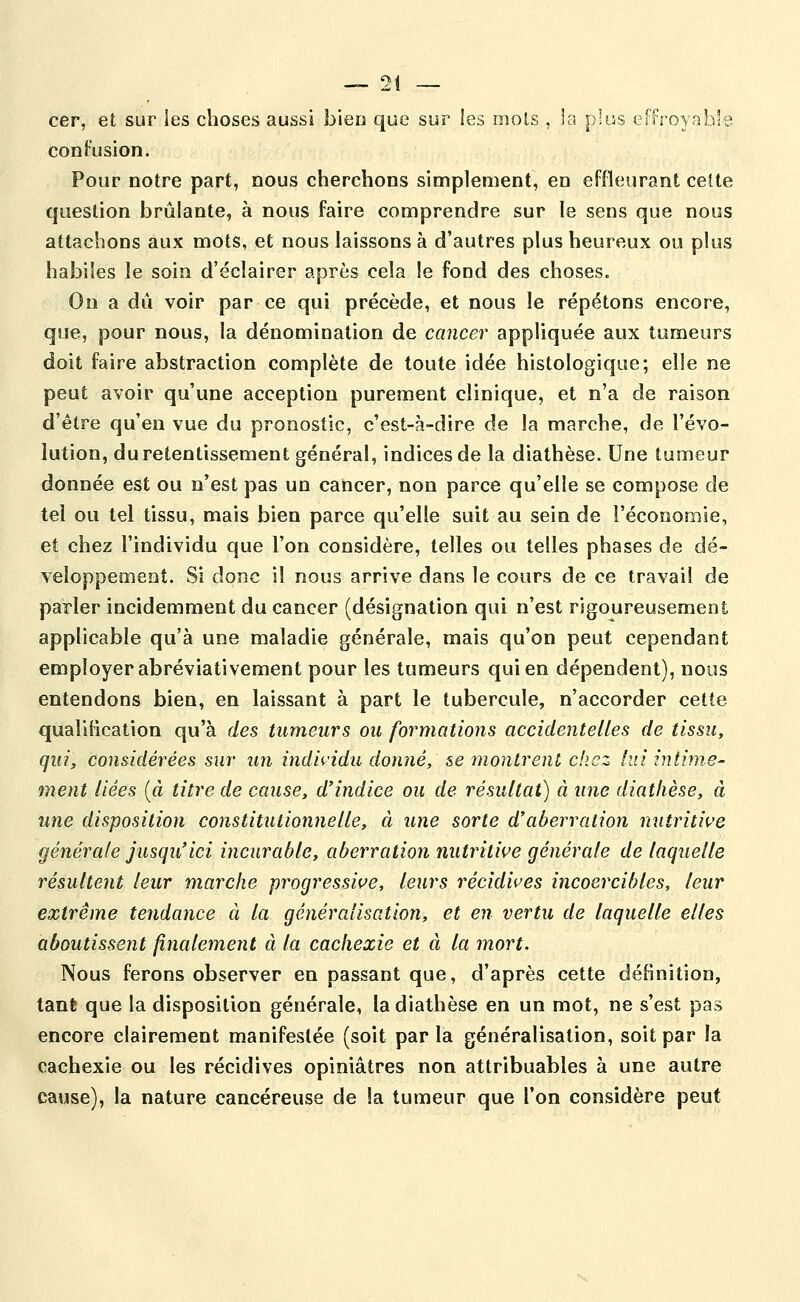 cer, et sur les choses aussi bien que sur ies mois , la plus effroyable contusion. Pour notre part, nous cherchons simplement, en effleurant celte question brûlante, à nous faire comprendre sur le sens que nous attachons aux mots, et nous laissons à d'autres plus heureux ou plus habiles le soin d'éclairer après cela le fond des choses. On a dû voir par ce qui précède, et nous le répétons encore, que, pour nous, la dénomination de cancer appliquée aux tumeurs doit faire abstraction complète de toute idée histologique; elle ne peut avoir qu'une acception purement clinique, et n'a de raison d'être qu'en vue du pronostic, c'est-à-dire de la marche, de l'évo- lution, du retentissement général, indices de la diathèse. Une tumeur donnée est ou n'est pas un cancer, non parce qu'elle se compose de tel ou tel tissu, mais bien parce qu'elle suit au sein de l'économie, et chez l'individu que l'on considère, telles ou telles phases de dé- veloppement. Si donc il nous arrive dans le cours de ce travail de parler incidemment du cancer (désignation qui n'est rigoureusement applicable qu'à une maladie générale, mais qu'on peut cependant employer abréviativement pour les tumeurs qui en dépendent), nous entendons bien, en laissant à part le tubercule, n'accorder cette qualification qu'à des tumeurs ou formations accidentelles de tissu, qui, considérées sur un individu donné, se montrent chez lui intime- ment liées {à titre de cause, d'indice ou de résultai) à une diathèse, à une disposition constitutionnelle, à une sorte d'aberration nutritii'e générale jusqu'ici incurable, aberration nutritive générale de laquelle résultent leur marche progressive, leurs récidives incoercibles, leur extrême tendance à la généralisation, et en vertu de laquelle elles aboutissent finalement à la cachexie et à la mort. Nous ferons observer en passant que, d'après cette définition, tant que la disposition générale, la diathèse en un mot, ne s'est pas encore clairement manifestée (soit parla généralisation, soit par la cachexie ou les récidives opiniâtres non attribuables à une autre cause), la nature cancéreuse de la tumeur que l'on considère peut
