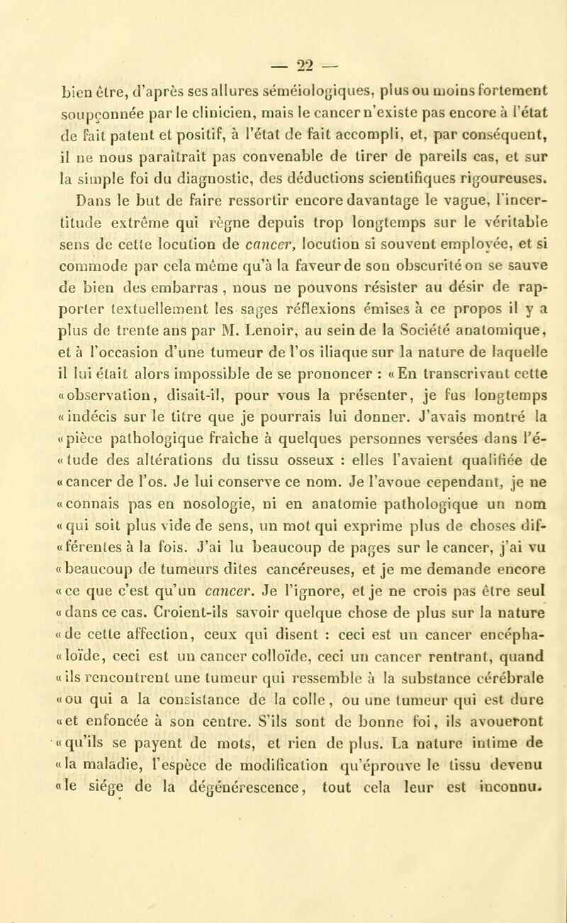 00 bien être, d'après ses allures séméiologiques, plus ou iiioios fortement soupçonnée par le clinicien, mais le cancer n'existe pas encore à l'état de fait patent et positif, à l'état de fait accompli, et, par conséquent, il ne nous paraîtrait pas convenable de tirer de pareils cas, et sur la simple foi du diagnostic, des déductions scientifiques rigoureuses. Dans le but de faire ressortir encore davantage le vague, l'incer- titude extrême qui règne depuis trop longtemps sur le véritable sens de cette locution de cancer, locution si souvent employée, et si commode par cela même qu'à la faveur de son obscurité on se sauve de bien des embarras , nous ne pouvons résister au désir de rap- porter textuellement les sages réflexions émises à ce propos il y a plus de trente ans par M. Lenoir, au sein de la Société anatomique, et à l'occasion d'une tumeur de l'os iliaque sur la nature de laquelle il lui était alors impossible de se prononcer : «En transcrivant cette «observation, disait-il, pour vous la présenter, je fus longtemps «indécis sur le titre que je pourrais lui donner. J'avais montré la «pièce pathologique fraîche à quelques personnes versées dans l'é- «tude des altérations du tissu osseux : elles l'avaient qualifiée de « cancer de l'os. Je lui conserve ce nom. Je l'avoue cependant, je ne «connais pas en nosologie, ni en anatomie pathologique un nom «qui soit plus vide de sens, un mot qui exprime plus de choses dif- «férentes à la fois. J'ai lu beaucoup de pages sur le cancer, j'ai vu «beaucoup de tumeurs dites cancéreuses, et je me demande encore «ce que c'est qu'un cancer. Je l'ignore, et je ne crois pas être seul « dans ce cas. Croient-ils savoir quelque chose de plus sur la nature «de cette affection, ceux qui disent ; ceci est un cancer encépha- «loïde, ceci est un cancer colloïde, ceci un cancer rentrant, quand «ils rencontrent une tumeur qui ressemble à la substance cérébrale «ou qui a la consistance de la colle, ou une tumeur qui est dure «et enfoncée à son centre. S'ils sont de bonne foi, ils avoueront «qu'ils se payent de mots, et rien déplus. La nature intime de « la maladie, l'espèce de modification qu'éprouve le tissu devenu «le siège de la dégénérescence, tout cela leur est inconnu.