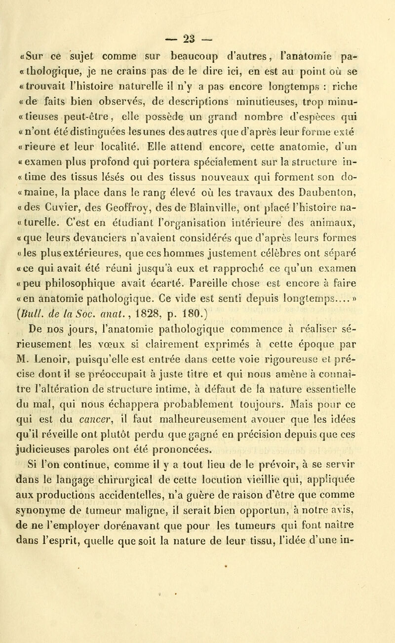 «Sur ce sujet comme sur beaucoup d'autres, l'anatomie pa- «ihologique, je ne crains pas de le dire ici, en est au point où se « trouvait l'histoire naturelle il n'y a pas encore longtemps : riche «de faits bien observés, de descriptions minutieuses, trop minu- «tieuses peut-être, elle possède un grand nombre d'espèces qui «n'ont été distinguées les unes des autres que d'après leur forme exté «rieure et leur localité. Elle attend encore, celle anatomie, d'un «examen plus profond qui portera spécialement sur la êtruclure in- « time des tissus lésés ou des tissus nouveaux qui forment son do- «înaine, la place dans le rang élevé où les travaux des Daubenton, «des Cuvier, des Geoffroy, des deBlainville, ont placé l'histoire na- «turelle. C'est en étudiant l'organisation intérieure des animaux, «que leurs devanciers n'avaient considérés que d'après leurs formes «les plus extérieures, que ces hommes justement célèbres ont séparé «ce qui avait été réuni jusqu'à eux et rapproché ce qu'un examen «peu philosophique avait écarté. Pareille chose est encore à faire «en anatomie pathologique. Ce vide est senti depuis longtemps.... » [TiiUL de la Soc. anal., 1828, p. 180.) De nos jours, l'anatomie pathologique commence à réaliser sé- rieusement les vœux si clairement exprimés à cette époque par M. Lenoir, puisqu'elle est entrée dans cette voie rigoureuse et pré- cise dont il se préoccupait à juste titre et qui nous amène à coimaî- tre l'altération de structure intime, à défaut de la nature essentielle du mal, qui nous échappera probablement toujours. Mais pour ce qui est du cancer, il faut malheureusement avouer que les idées qu'il réveille ont plutôt perdu que gagné en précision depuis que ces judicieuses paroles ont été prononcées. Si l'on continue, comme il y a tout lieu de le prévoir, à se servir dans le langage chirurgical de cette locution vieillie qui, appliquée aux productions accidentelles, n'a guère de raison d'être que comme synonyme de tumeur maligne, il serait bien opportun, à notre avis, de ne l'employer dorénavant que pour les tumeurs qui font naître dans l'esprit, quelle que soit la nature de leur tissu, l'idée d'une in-