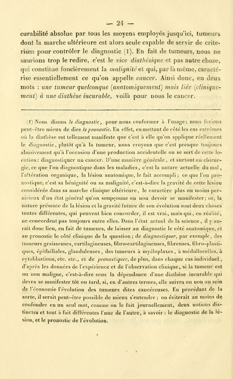 curabilité absolue par tous les moyens employés jusqu'ici, tumeurs dont la marche ultérieure est alors seule capable de servir de crité- rium pour contrôler le diagnostic (1). En fait de tumeurs, nous ne saurions trop le redire, c'est le vice dlathésique et pas autre chose, qui constitue foncièrement la malignilé et qui, par là même, caracté- rise essentiellement ce qu'on appelle cancer. Ainsi donc, en deux mots : lUie tumeur quelconque [anatomiquemenl] mais liée {clinique- ment) à une diathèse incurable, voilà pour nous le cancer. (1) Nous disons le diagnostic, pour nous conformer k l'usage; nous ferlons peut-être mieux de dire le pronostic. En effet, eu mettant de côté les cas extrêmes où la diathèse est tellement manifeste que c'est à elle qu'on applique réellement le dia.fîfnoslic, plutôt qu'à la tumeur, nous croyons que c'est presque toujouis abusivement qu'à l'occasion d'une production accidentelle on se sert de celte lo- culiou: diagnostiquer un cancer. D'une manière générale, et surtout eu chirur- gie, ce que l'on diagnostique dans les maladies, c'est la nature actuelle du mal, l'altération organique, la lésion anatomique, le fait accompli ; ce que l'on pro- nostique, c'est sa bénignité ou sa malignité, c'est-à-dire la gravité de celte lésion considérée dans sa marche clinique ultérieure, le caractère plus ou moins per- nicieux d'un état général qu'on soupçonne ou non devoir se manifester; or, la nature présente de la lésion et la gravité future de son évolution sont deux choses toutes différentes, qui peuvent bien concorder, il est vrai, mais qui, eu réalité, ne concordent pas toujours entre elles. Dans l'élat actuel de la science , il y au- rait donc lieu, en fait de tumeurs, de laisser au diagnostic le côté anatomique, et au pronostic le côté clinique de la question ; de diagnostiquer^ par exemple, des tumeurs graisseuses, cartilagineuses, fibro-cartilagineuses, fibreuses, fibro-plasti- ques, épithéliales, glanduleuses , des tumeurs à myéloplaxes , à méduUocelIes, à cytoblasllons, etc. etc., et de pronostiquer, de plus, dans chaque cas individuel, d'après les données de l'expérience et de l'observalion clinique, si la tumeur est ou non maligne, c'est-à-dire sous la dépendance d'une diathèse incurable (jui devra se manifester tôt ou tard, si, en d'autres termes, elle suivra ou non au scia de l'économie l'évolution des tumeurs dites cancéreuses. En procédant de la sorte, il serait peut-être possible de mieux s'entendre ; on éviterait au moins de confondre en un seul mot, comme on le fait journellement, deux notions dis- tinctes et tout à fait différentes l'une de l'autre, à savoir : le diagnostic de la lé- sion, et le pronostic de l'évolulioa.
