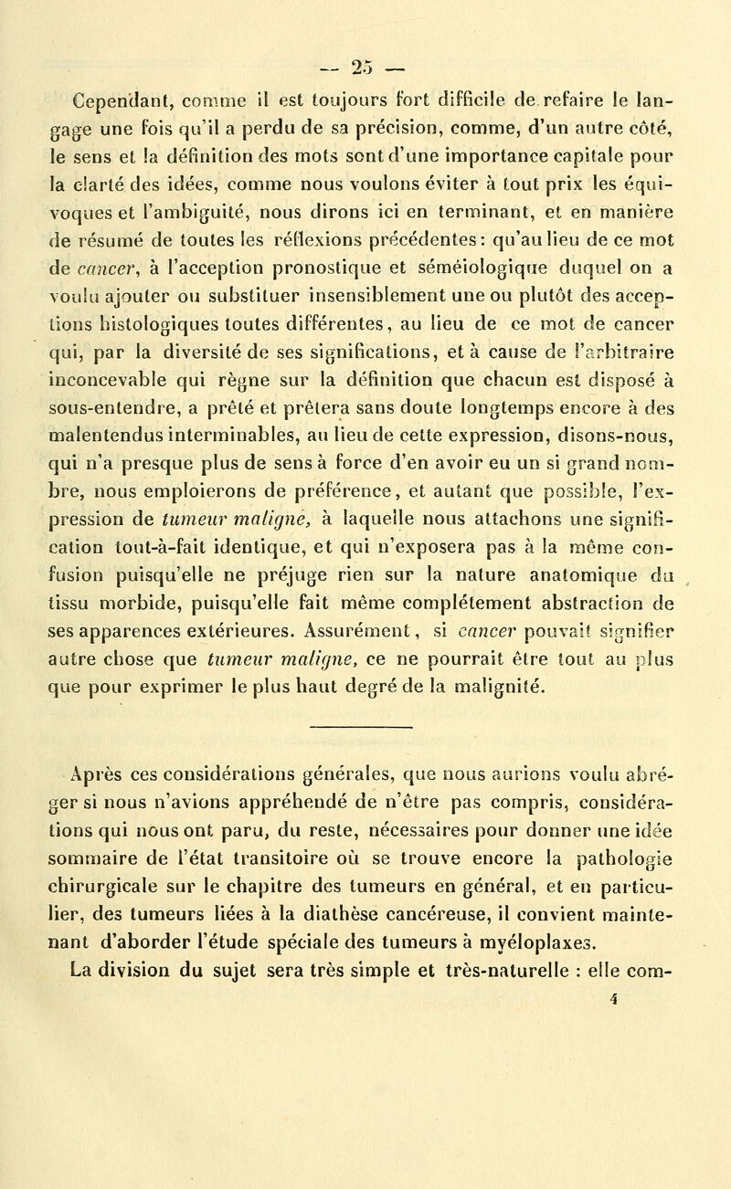 Cependant, comme il est toujours fort difficile de refaire le lan- gage une fois qu'il a perdu de sa précision, comme, d'un autre côté, le sens et la définition des mots sont d'une importance capitale pour la clarté des idées, comme nous voulons éviter à tout prix les équi- voques et l'ambiguité, nous dirons ici en terminant, et en manière de résumé de toutes les réflexions précédentes: qu'au lieu de ce mot de cancer, à l'acception pronostique et séméiologique duquel on a voulu ajouter ou substituer insensiblement une ou plutôt des accep- tions histologiques toutes différentes, au lieu de ce mot de cancer qui, par la diversité de ses significations, et à cause de l'arbitraire inconcevable qui règne sur la définition que chacun est disposé à sous-entendre, a prêté et prêtera sans doute longtemps encore à des malentendus interminables, au lieu de cette expression, disons-nous, qui n'a presque plus de sens à force d'en avoir eu un si grand nom- bre, nous emploierons de préférence, et autant que possible, l'ex- pression de tumeur maligne, à laquelle nous attachons une signifi- cation tout-à-fait identique, et qui n'exposera pas à la même con- fusion puisqu'elle ne préjuge rien sur la nature anatomique du tissu morbide, puisqu'elle fait même complètement abstraction de ses apparences extérieures. Assurément, si cancer pouvait signifier autre chose que tumeur maligne, ce ne pourrait être tout au plus que pour exprimer le plus haut degré de la malignité. Après ces considérations générales, que nous aurions voulu abré- ger si nous n'avions appréhendé de n'être pas compris, considéra- tions qui nous ont paru, du reste, nécessaires pour donner une idée sommaire de l'état transitoire où se trouve encore la pathologie chirurgicale sur le chapitre des tumeurs en général, et en particu- lier, des tumeurs liées à la dialhèse cancéreuse, il convient mainte- nant d'aborder l'étude spéciale des tumeurs à myéloplaxes. La division du sujet sera très simple et très-naturelle : elle com-