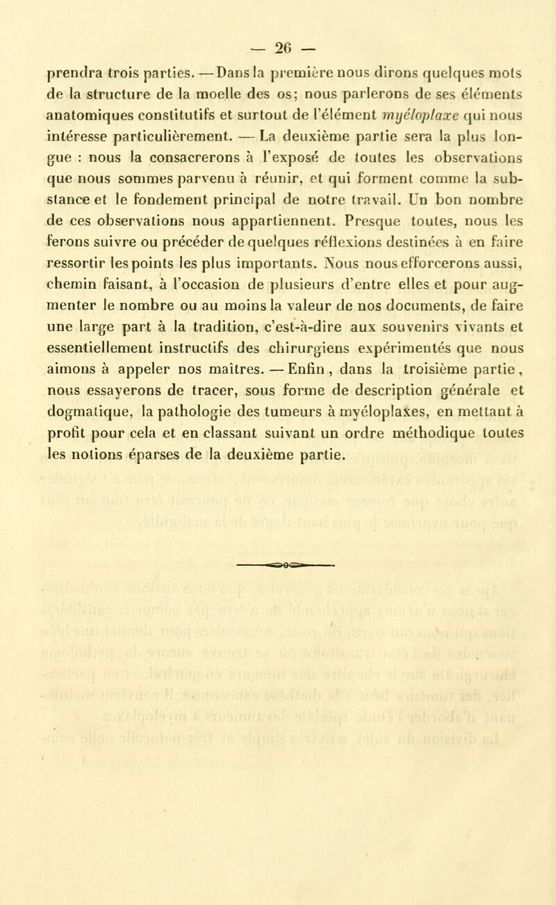 prendra trois parties. —Dans la première nous dirons quelques mots de la structure de la moelle des os; nous parlerons de ses éléments anatomiques constitutifs et surtout de l'élément mijéloplaxe qui nous intéresse particulièrement. — La deuxième partie sera la plus lon- gue : nous la consacrerons à l'exposé de toutes les observations que nous sommes parvenu à réunir, et qui forment comme la sub- stance et le fondement principal de notre travail. Un bon nombre de ces observations nous appartiennent. Presque toutes, nous les ferons suivre ou précéder de quelques réflexions destinées à en faire ressortir les points les plus importants. Nous nous efforcerons aussi, chemin faisant, à l'occasion de plusieurs d'entre elles et pour aug- menter le nombre ou au moins la valeur de nos documents, de faire une large part à la tradition, c'est-à-dire aux souvenirs vivants et essentiellement instructifs des chirurgiens expérimentés que nous aimons à appeler nos maîtres.—Enfin, dans la troisième partie, nous essayerons de tracer, sous forme de description générale et dogmatique, la pathologie des tumeurs à myéloplaxes, en mettant à profit pour cela et en classant suivant un ordre méthodique toutes les notions éparses de la deuxième partie.