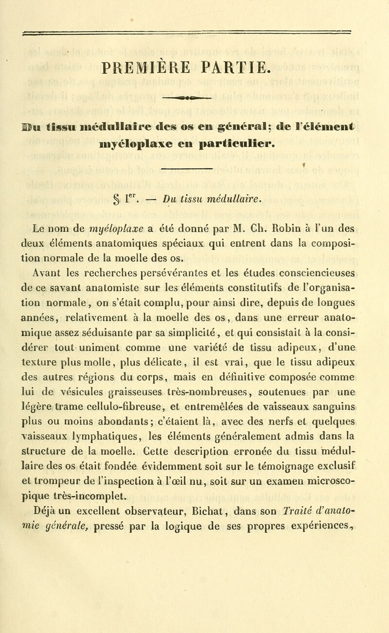 PREMIÈRE PARTIE. ^u tisisu médullaire des oiS en général; de l'élément myéloplaxe en particulier. § 1*^. — Du tissu médullaire. Le Dom de myéloplaxe a été donné par M. Ch. Robin à l'un des deux éléments anatomiques spéciaux qui entrent dans la composi- tion normale de la moelle des os. Avant les recherches persévérantes et les études consciencieuses de ce savant anatomiste sur les éléments constitutifs de l'organisa- tion normale, on s'était complu, pour ainsi dire, depuis de longues années, relativement à la moelle des os, dans une erreur anato- mique assez séduisante par sa simplicité, et qui consistait à la consi- dérer tout uniment comme une variété de tissu adipeux, d'une texture plus molle, plus délicate, il est vrai, que le tissu adipeux des autres régions du corps, mais en définitive composée comme lui de vésicules graisseuses très-nombreuses, soutenues par une légère trame cellulo-fibreuse, et entremêlées de vaisseaux sanguins plus ou moins abondants; c'étaient là, avec des nerfs et quelques vaisseaux lymphatiques, les éléments généralement admis dans la structure de la moelle. Cette description erronée du tissu médul- laire des os était fondée évidemment soit sur le témoignage exclusif et trompeur de l'inspection à l'œil nu, soit sur un examen microsco- pique très-incomplet. Déjà un excellent observateur, Bichat, dans son Traité d'anato- mie générale, pressé par la logique de ses propres expériences.